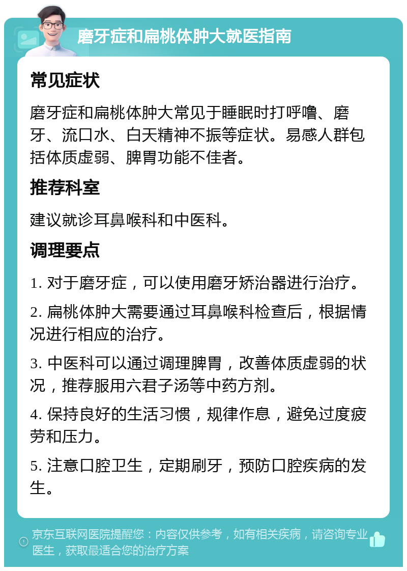 磨牙症和扁桃体肿大就医指南 常见症状 磨牙症和扁桃体肿大常见于睡眠时打呼噜、磨牙、流口水、白天精神不振等症状。易感人群包括体质虚弱、脾胃功能不佳者。 推荐科室 建议就诊耳鼻喉科和中医科。 调理要点 1. 对于磨牙症，可以使用磨牙矫治器进行治疗。 2. 扁桃体肿大需要通过耳鼻喉科检查后，根据情况进行相应的治疗。 3. 中医科可以通过调理脾胃，改善体质虚弱的状况，推荐服用六君子汤等中药方剂。 4. 保持良好的生活习惯，规律作息，避免过度疲劳和压力。 5. 注意口腔卫生，定期刷牙，预防口腔疾病的发生。