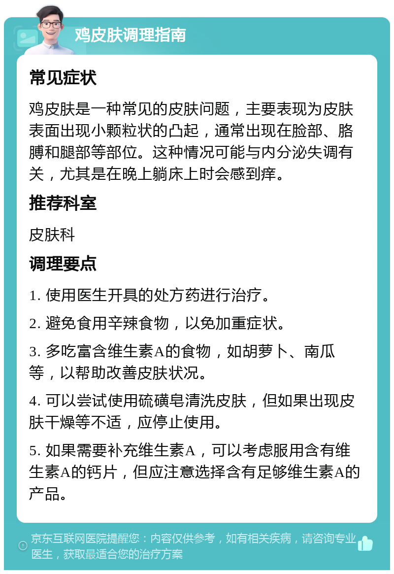 鸡皮肤调理指南 常见症状 鸡皮肤是一种常见的皮肤问题，主要表现为皮肤表面出现小颗粒状的凸起，通常出现在脸部、胳膊和腿部等部位。这种情况可能与内分泌失调有关，尤其是在晚上躺床上时会感到痒。 推荐科室 皮肤科 调理要点 1. 使用医生开具的处方药进行治疗。 2. 避免食用辛辣食物，以免加重症状。 3. 多吃富含维生素A的食物，如胡萝卜、南瓜等，以帮助改善皮肤状况。 4. 可以尝试使用硫磺皂清洗皮肤，但如果出现皮肤干燥等不适，应停止使用。 5. 如果需要补充维生素A，可以考虑服用含有维生素A的钙片，但应注意选择含有足够维生素A的产品。