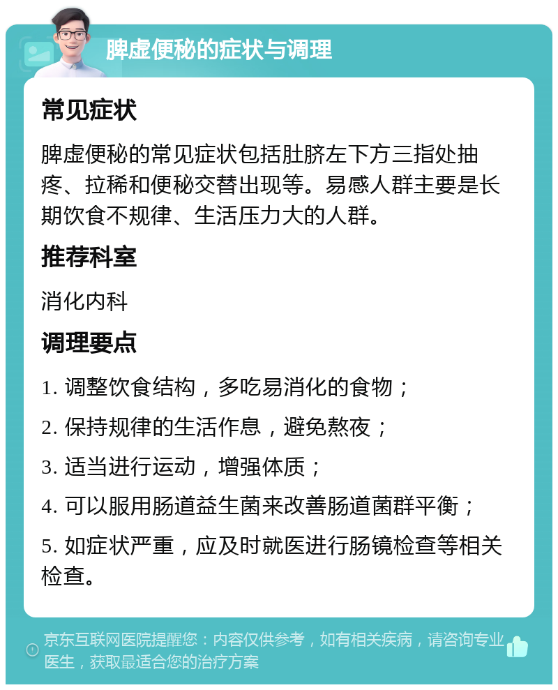 脾虚便秘的症状与调理 常见症状 脾虚便秘的常见症状包括肚脐左下方三指处抽疼、拉稀和便秘交替出现等。易感人群主要是长期饮食不规律、生活压力大的人群。 推荐科室 消化内科 调理要点 1. 调整饮食结构，多吃易消化的食物； 2. 保持规律的生活作息，避免熬夜； 3. 适当进行运动，增强体质； 4. 可以服用肠道益生菌来改善肠道菌群平衡； 5. 如症状严重，应及时就医进行肠镜检查等相关检查。