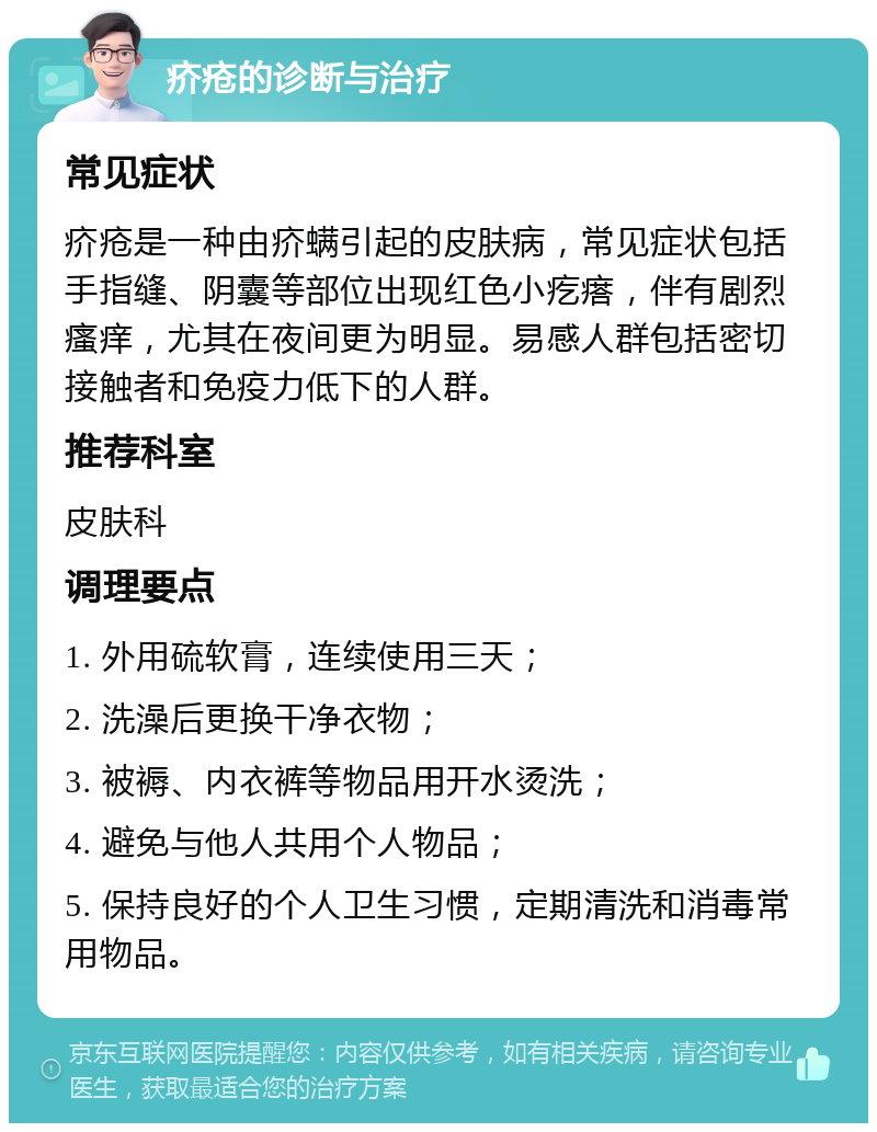 疥疮的诊断与治疗 常见症状 疥疮是一种由疥螨引起的皮肤病，常见症状包括手指缝、阴囊等部位出现红色小疙瘩，伴有剧烈瘙痒，尤其在夜间更为明显。易感人群包括密切接触者和免疫力低下的人群。 推荐科室 皮肤科 调理要点 1. 外用硫软膏，连续使用三天； 2. 洗澡后更换干净衣物； 3. 被褥、内衣裤等物品用开水烫洗； 4. 避免与他人共用个人物品； 5. 保持良好的个人卫生习惯，定期清洗和消毒常用物品。