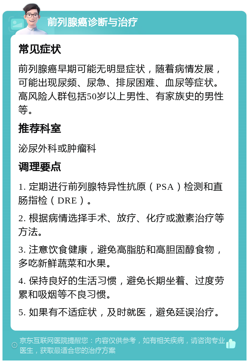 前列腺癌诊断与治疗 常见症状 前列腺癌早期可能无明显症状，随着病情发展，可能出现尿频、尿急、排尿困难、血尿等症状。高风险人群包括50岁以上男性、有家族史的男性等。 推荐科室 泌尿外科或肿瘤科 调理要点 1. 定期进行前列腺特异性抗原（PSA）检测和直肠指检（DRE）。 2. 根据病情选择手术、放疗、化疗或激素治疗等方法。 3. 注意饮食健康，避免高脂肪和高胆固醇食物，多吃新鲜蔬菜和水果。 4. 保持良好的生活习惯，避免长期坐着、过度劳累和吸烟等不良习惯。 5. 如果有不适症状，及时就医，避免延误治疗。