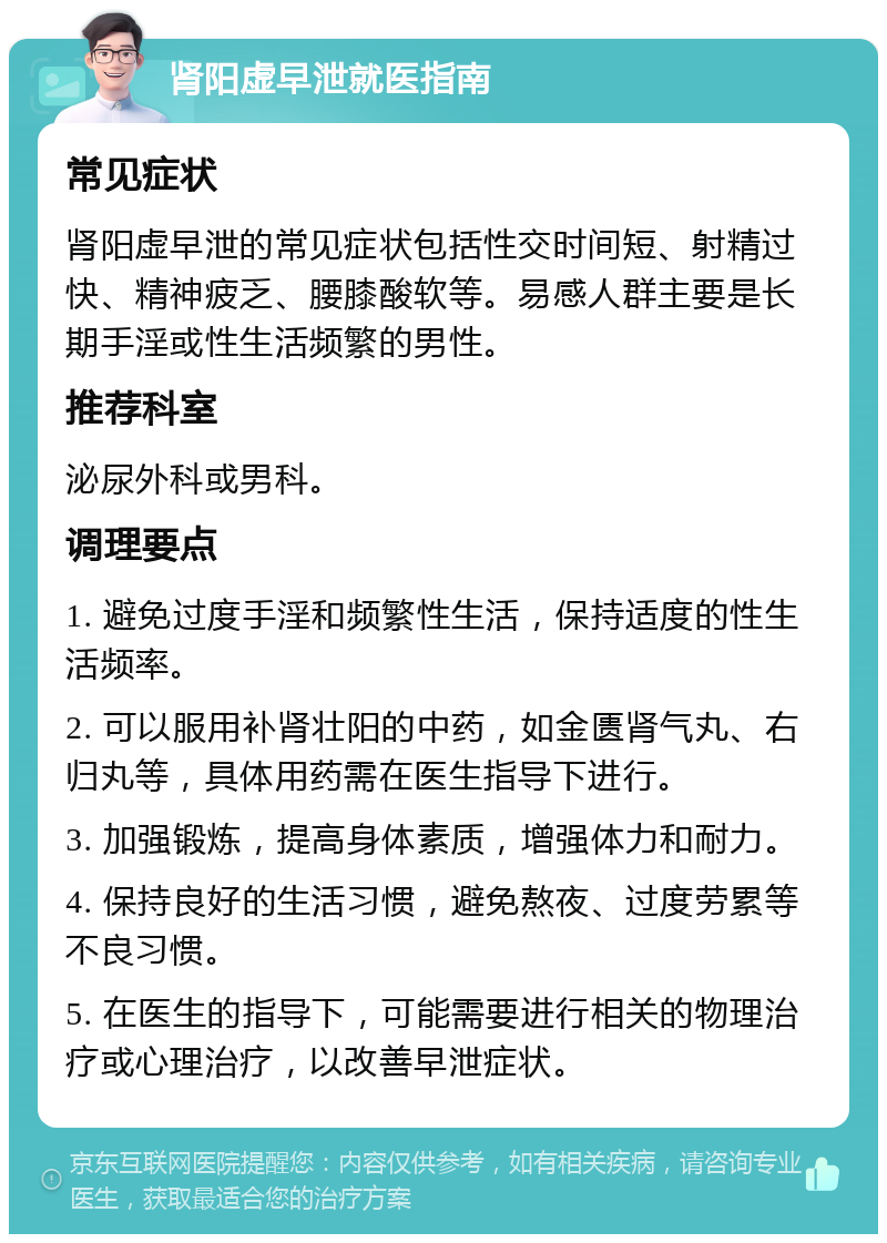 肾阳虚早泄就医指南 常见症状 肾阳虚早泄的常见症状包括性交时间短、射精过快、精神疲乏、腰膝酸软等。易感人群主要是长期手淫或性生活频繁的男性。 推荐科室 泌尿外科或男科。 调理要点 1. 避免过度手淫和频繁性生活，保持适度的性生活频率。 2. 可以服用补肾壮阳的中药，如金匮肾气丸、右归丸等，具体用药需在医生指导下进行。 3. 加强锻炼，提高身体素质，增强体力和耐力。 4. 保持良好的生活习惯，避免熬夜、过度劳累等不良习惯。 5. 在医生的指导下，可能需要进行相关的物理治疗或心理治疗，以改善早泄症状。