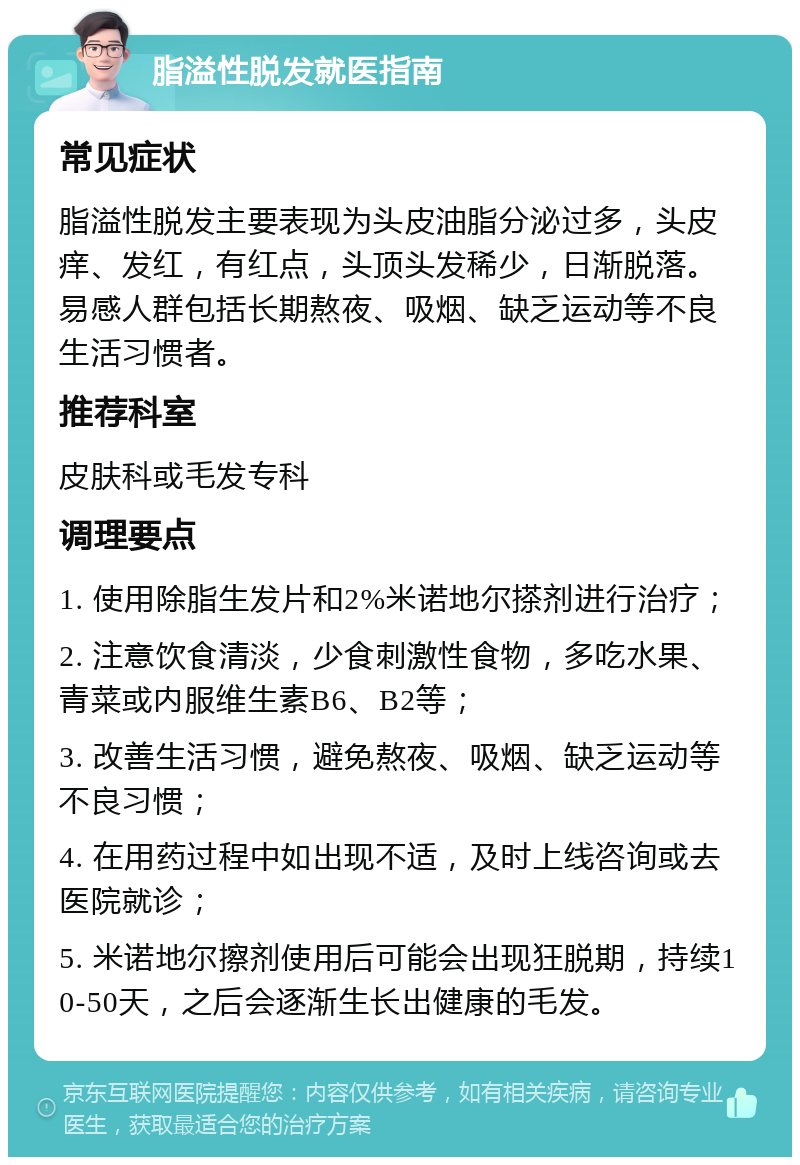 脂溢性脱发就医指南 常见症状 脂溢性脱发主要表现为头皮油脂分泌过多，头皮痒、发红，有红点，头顶头发稀少，日渐脱落。易感人群包括长期熬夜、吸烟、缺乏运动等不良生活习惯者。 推荐科室 皮肤科或毛发专科 调理要点 1. 使用除脂生发片和2%米诺地尔搽剂进行治疗； 2. 注意饮食清淡，少食刺激性食物，多吃水果、青菜或内服维生素B6、B2等； 3. 改善生活习惯，避免熬夜、吸烟、缺乏运动等不良习惯； 4. 在用药过程中如出现不适，及时上线咨询或去医院就诊； 5. 米诺地尔擦剂使用后可能会出现狂脱期，持续10-50天，之后会逐渐生长出健康的毛发。