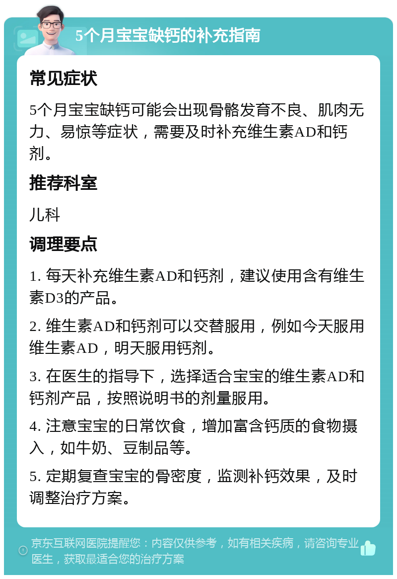 5个月宝宝缺钙的补充指南 常见症状 5个月宝宝缺钙可能会出现骨骼发育不良、肌肉无力、易惊等症状，需要及时补充维生素AD和钙剂。 推荐科室 儿科 调理要点 1. 每天补充维生素AD和钙剂，建议使用含有维生素D3的产品。 2. 维生素AD和钙剂可以交替服用，例如今天服用维生素AD，明天服用钙剂。 3. 在医生的指导下，选择适合宝宝的维生素AD和钙剂产品，按照说明书的剂量服用。 4. 注意宝宝的日常饮食，增加富含钙质的食物摄入，如牛奶、豆制品等。 5. 定期复查宝宝的骨密度，监测补钙效果，及时调整治疗方案。