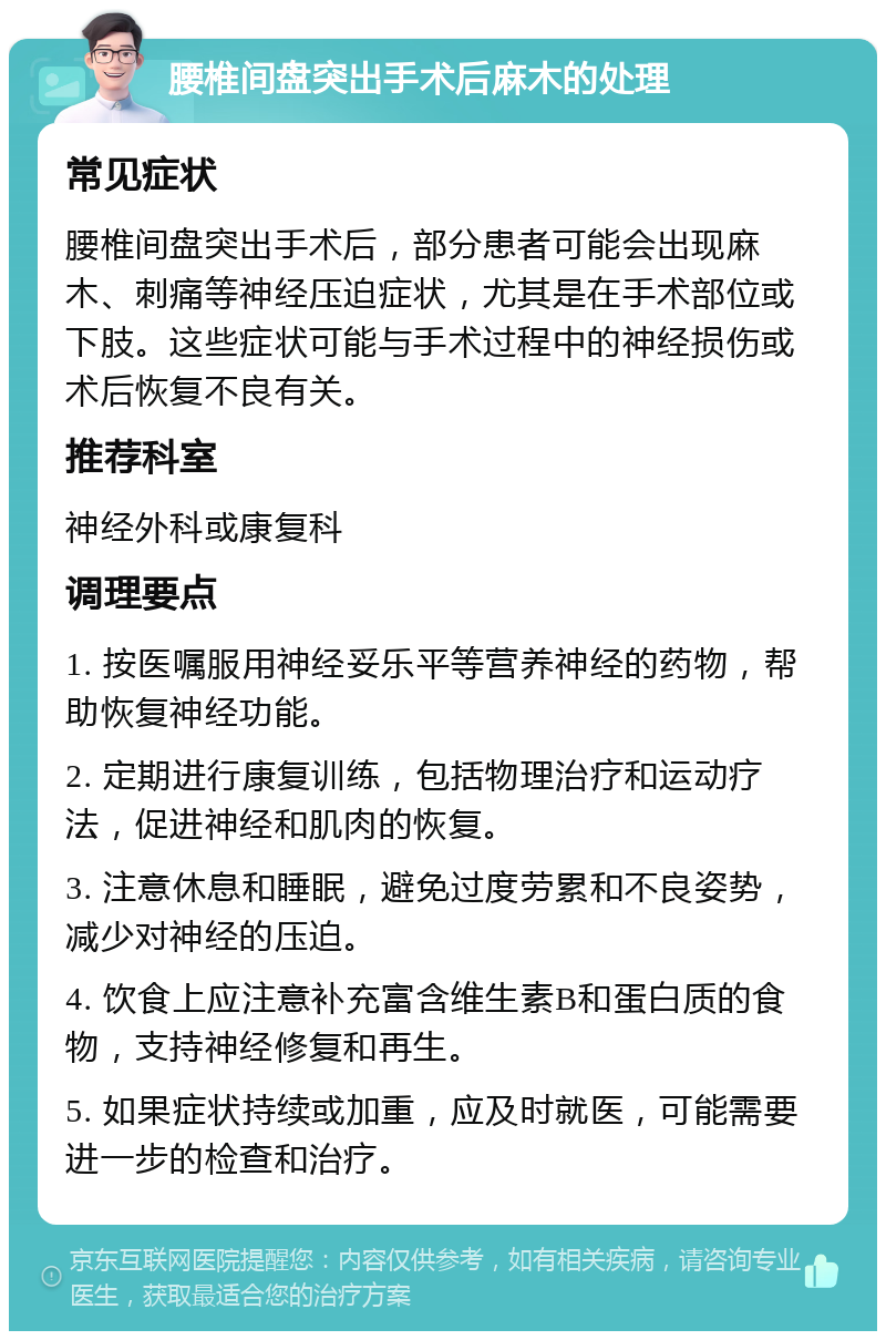 腰椎间盘突出手术后麻木的处理 常见症状 腰椎间盘突出手术后，部分患者可能会出现麻木、刺痛等神经压迫症状，尤其是在手术部位或下肢。这些症状可能与手术过程中的神经损伤或术后恢复不良有关。 推荐科室 神经外科或康复科 调理要点 1. 按医嘱服用神经妥乐平等营养神经的药物，帮助恢复神经功能。 2. 定期进行康复训练，包括物理治疗和运动疗法，促进神经和肌肉的恢复。 3. 注意休息和睡眠，避免过度劳累和不良姿势，减少对神经的压迫。 4. 饮食上应注意补充富含维生素B和蛋白质的食物，支持神经修复和再生。 5. 如果症状持续或加重，应及时就医，可能需要进一步的检查和治疗。