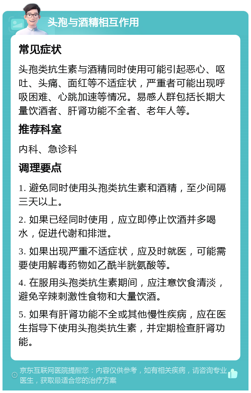 头孢与酒精相互作用 常见症状 头孢类抗生素与酒精同时使用可能引起恶心、呕吐、头痛、面红等不适症状，严重者可能出现呼吸困难、心跳加速等情况。易感人群包括长期大量饮酒者、肝肾功能不全者、老年人等。 推荐科室 内科、急诊科 调理要点 1. 避免同时使用头孢类抗生素和酒精，至少间隔三天以上。 2. 如果已经同时使用，应立即停止饮酒并多喝水，促进代谢和排泄。 3. 如果出现严重不适症状，应及时就医，可能需要使用解毒药物如乙酰半胱氨酸等。 4. 在服用头孢类抗生素期间，应注意饮食清淡，避免辛辣刺激性食物和大量饮酒。 5. 如果有肝肾功能不全或其他慢性疾病，应在医生指导下使用头孢类抗生素，并定期检查肝肾功能。