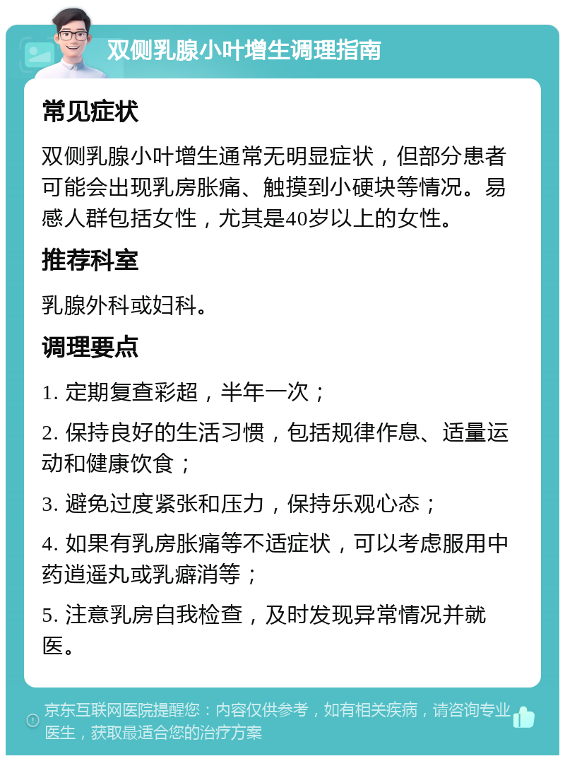 双侧乳腺小叶增生调理指南 常见症状 双侧乳腺小叶增生通常无明显症状，但部分患者可能会出现乳房胀痛、触摸到小硬块等情况。易感人群包括女性，尤其是40岁以上的女性。 推荐科室 乳腺外科或妇科。 调理要点 1. 定期复查彩超，半年一次； 2. 保持良好的生活习惯，包括规律作息、适量运动和健康饮食； 3. 避免过度紧张和压力，保持乐观心态； 4. 如果有乳房胀痛等不适症状，可以考虑服用中药逍遥丸或乳癖消等； 5. 注意乳房自我检查，及时发现异常情况并就医。