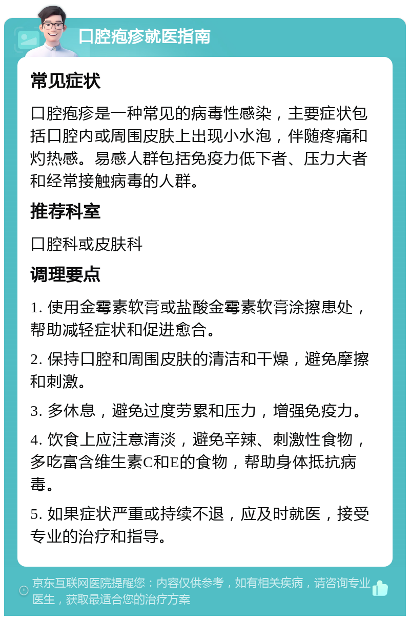 口腔疱疹就医指南 常见症状 口腔疱疹是一种常见的病毒性感染，主要症状包括口腔内或周围皮肤上出现小水泡，伴随疼痛和灼热感。易感人群包括免疫力低下者、压力大者和经常接触病毒的人群。 推荐科室 口腔科或皮肤科 调理要点 1. 使用金霉素软膏或盐酸金霉素软膏涂擦患处，帮助减轻症状和促进愈合。 2. 保持口腔和周围皮肤的清洁和干燥，避免摩擦和刺激。 3. 多休息，避免过度劳累和压力，增强免疫力。 4. 饮食上应注意清淡，避免辛辣、刺激性食物，多吃富含维生素C和E的食物，帮助身体抵抗病毒。 5. 如果症状严重或持续不退，应及时就医，接受专业的治疗和指导。