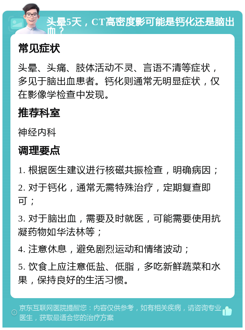 头晕5天，CT高密度影可能是钙化还是脑出血？ 常见症状 头晕、头痛、肢体活动不灵、言语不清等症状，多见于脑出血患者。钙化则通常无明显症状，仅在影像学检查中发现。 推荐科室 神经内科 调理要点 1. 根据医生建议进行核磁共振检查，明确病因； 2. 对于钙化，通常无需特殊治疗，定期复查即可； 3. 对于脑出血，需要及时就医，可能需要使用抗凝药物如华法林等； 4. 注意休息，避免剧烈运动和情绪波动； 5. 饮食上应注意低盐、低脂，多吃新鲜蔬菜和水果，保持良好的生活习惯。