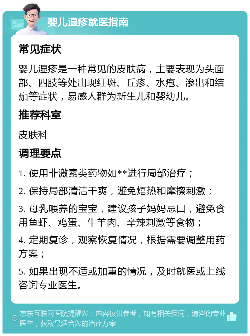 婴儿湿疹就医指南 常见症状 婴儿湿疹是一种常见的皮肤病，主要表现为头面部、四肢等处出现红斑、丘疹、水疱、渗出和结痂等症状，易感人群为新生儿和婴幼儿。 推荐科室 皮肤科 调理要点 1. 使用非激素类药物如**进行局部治疗； 2. 保持局部清洁干爽，避免焐热和摩擦刺激； 3. 母乳喂养的宝宝，建议孩子妈妈忌口，避免食用鱼虾、鸡蛋、牛羊肉、辛辣刺激等食物； 4. 定期复诊，观察恢复情况，根据需要调整用药方案； 5. 如果出现不适或加重的情况，及时就医或上线咨询专业医生。