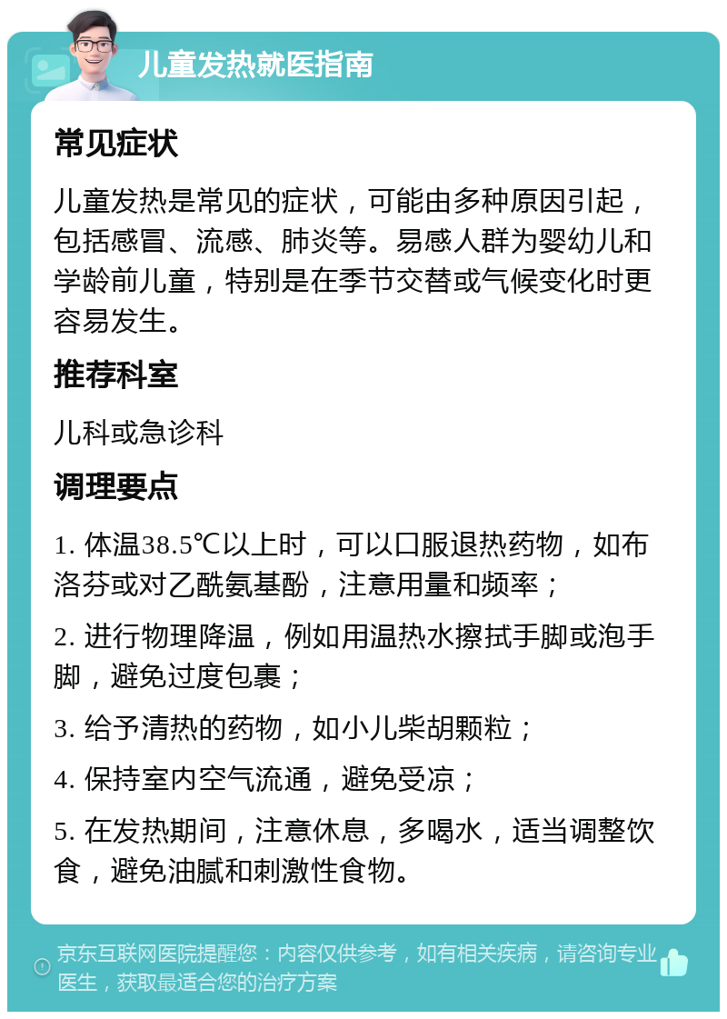 儿童发热就医指南 常见症状 儿童发热是常见的症状，可能由多种原因引起，包括感冒、流感、肺炎等。易感人群为婴幼儿和学龄前儿童，特别是在季节交替或气候变化时更容易发生。 推荐科室 儿科或急诊科 调理要点 1. 体温38.5℃以上时，可以口服退热药物，如布洛芬或对乙酰氨基酚，注意用量和频率； 2. 进行物理降温，例如用温热水擦拭手脚或泡手脚，避免过度包裹； 3. 给予清热的药物，如小儿柴胡颗粒； 4. 保持室内空气流通，避免受凉； 5. 在发热期间，注意休息，多喝水，适当调整饮食，避免油腻和刺激性食物。