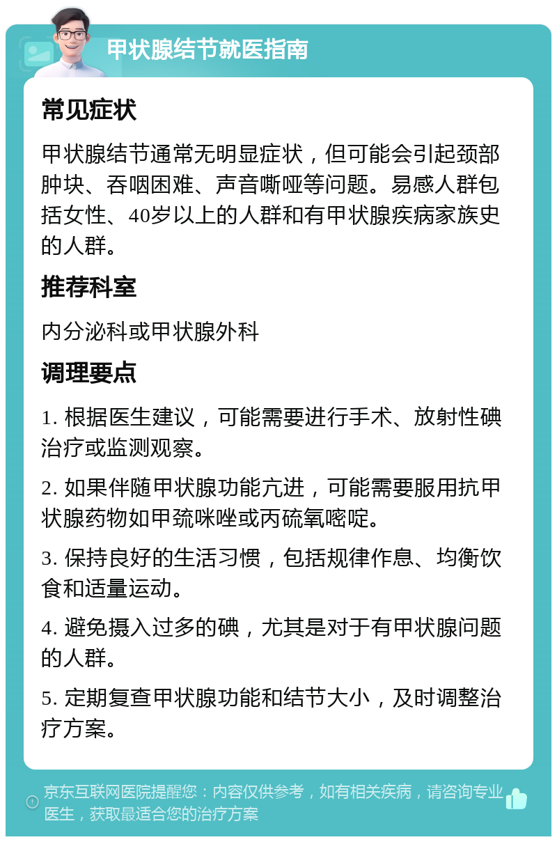 甲状腺结节就医指南 常见症状 甲状腺结节通常无明显症状，但可能会引起颈部肿块、吞咽困难、声音嘶哑等问题。易感人群包括女性、40岁以上的人群和有甲状腺疾病家族史的人群。 推荐科室 内分泌科或甲状腺外科 调理要点 1. 根据医生建议，可能需要进行手术、放射性碘治疗或监测观察。 2. 如果伴随甲状腺功能亢进，可能需要服用抗甲状腺药物如甲巯咪唑或丙硫氧嘧啶。 3. 保持良好的生活习惯，包括规律作息、均衡饮食和适量运动。 4. 避免摄入过多的碘，尤其是对于有甲状腺问题的人群。 5. 定期复查甲状腺功能和结节大小，及时调整治疗方案。