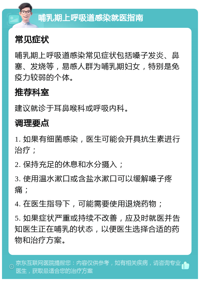 哺乳期上呼吸道感染就医指南 常见症状 哺乳期上呼吸道感染常见症状包括嗓子发炎、鼻塞、发烧等，易感人群为哺乳期妇女，特别是免疫力较弱的个体。 推荐科室 建议就诊于耳鼻喉科或呼吸内科。 调理要点 1. 如果有细菌感染，医生可能会开具抗生素进行治疗； 2. 保持充足的休息和水分摄入； 3. 使用温水漱口或含盐水漱口可以缓解嗓子疼痛； 4. 在医生指导下，可能需要使用退烧药物； 5. 如果症状严重或持续不改善，应及时就医并告知医生正在哺乳的状态，以便医生选择合适的药物和治疗方案。