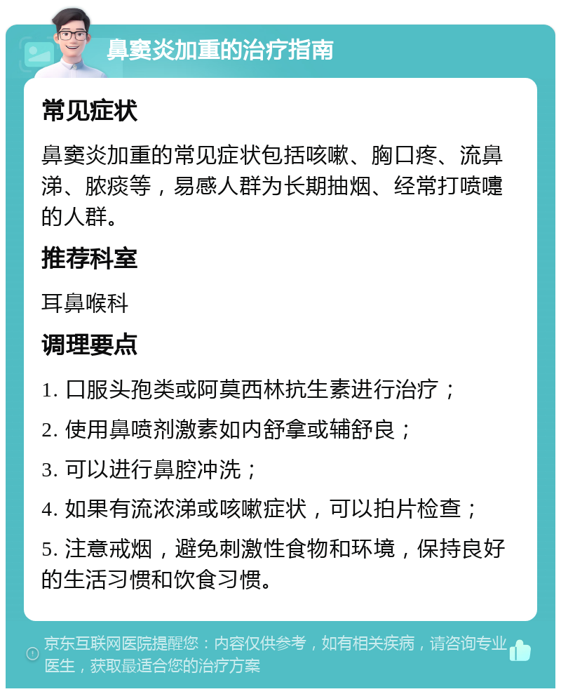 鼻窦炎加重的治疗指南 常见症状 鼻窦炎加重的常见症状包括咳嗽、胸口疼、流鼻涕、脓痰等，易感人群为长期抽烟、经常打喷嚏的人群。 推荐科室 耳鼻喉科 调理要点 1. 口服头孢类或阿莫西林抗生素进行治疗； 2. 使用鼻喷剂激素如内舒拿或辅舒良； 3. 可以进行鼻腔冲洗； 4. 如果有流浓涕或咳嗽症状，可以拍片检查； 5. 注意戒烟，避免刺激性食物和环境，保持良好的生活习惯和饮食习惯。