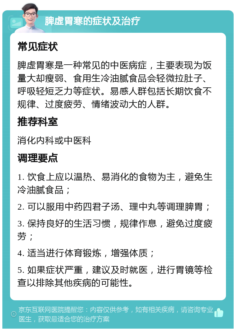 脾虚胃寒的症状及治疗 常见症状 脾虚胃寒是一种常见的中医病症，主要表现为饭量大却瘦弱、食用生冷油腻食品会轻微拉肚子、呼吸轻短乏力等症状。易感人群包括长期饮食不规律、过度疲劳、情绪波动大的人群。 推荐科室 消化内科或中医科 调理要点 1. 饮食上应以温热、易消化的食物为主，避免生冷油腻食品； 2. 可以服用中药四君子汤、理中丸等调理脾胃； 3. 保持良好的生活习惯，规律作息，避免过度疲劳； 4. 适当进行体育锻炼，增强体质； 5. 如果症状严重，建议及时就医，进行胃镜等检查以排除其他疾病的可能性。