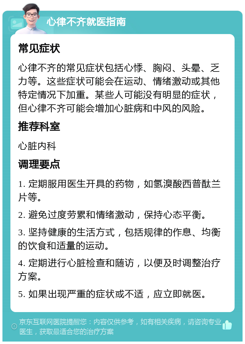 心律不齐就医指南 常见症状 心律不齐的常见症状包括心悸、胸闷、头晕、乏力等。这些症状可能会在运动、情绪激动或其他特定情况下加重。某些人可能没有明显的症状，但心律不齐可能会增加心脏病和中风的风险。 推荐科室 心脏内科 调理要点 1. 定期服用医生开具的药物，如氢溴酸西普酞兰片等。 2. 避免过度劳累和情绪激动，保持心态平衡。 3. 坚持健康的生活方式，包括规律的作息、均衡的饮食和适量的运动。 4. 定期进行心脏检查和随访，以便及时调整治疗方案。 5. 如果出现严重的症状或不适，应立即就医。