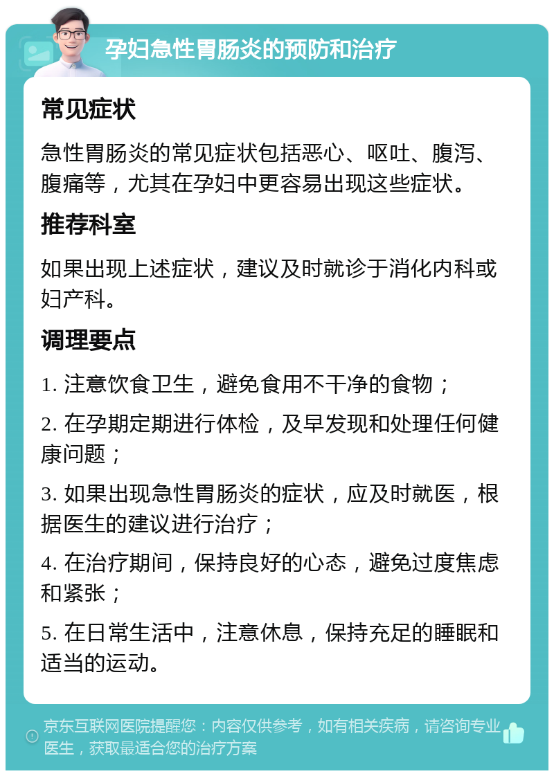 孕妇急性胃肠炎的预防和治疗 常见症状 急性胃肠炎的常见症状包括恶心、呕吐、腹泻、腹痛等，尤其在孕妇中更容易出现这些症状。 推荐科室 如果出现上述症状，建议及时就诊于消化内科或妇产科。 调理要点 1. 注意饮食卫生，避免食用不干净的食物； 2. 在孕期定期进行体检，及早发现和处理任何健康问题； 3. 如果出现急性胃肠炎的症状，应及时就医，根据医生的建议进行治疗； 4. 在治疗期间，保持良好的心态，避免过度焦虑和紧张； 5. 在日常生活中，注意休息，保持充足的睡眠和适当的运动。