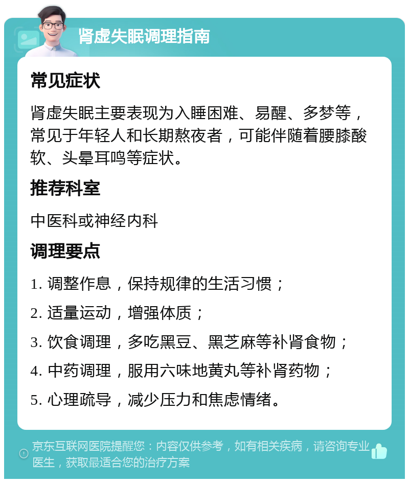 肾虚失眠调理指南 常见症状 肾虚失眠主要表现为入睡困难、易醒、多梦等，常见于年轻人和长期熬夜者，可能伴随着腰膝酸软、头晕耳鸣等症状。 推荐科室 中医科或神经内科 调理要点 1. 调整作息，保持规律的生活习惯； 2. 适量运动，增强体质； 3. 饮食调理，多吃黑豆、黑芝麻等补肾食物； 4. 中药调理，服用六味地黄丸等补肾药物； 5. 心理疏导，减少压力和焦虑情绪。