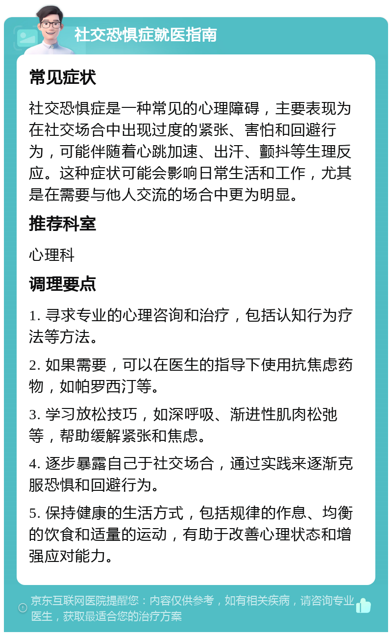 社交恐惧症就医指南 常见症状 社交恐惧症是一种常见的心理障碍，主要表现为在社交场合中出现过度的紧张、害怕和回避行为，可能伴随着心跳加速、出汗、颤抖等生理反应。这种症状可能会影响日常生活和工作，尤其是在需要与他人交流的场合中更为明显。 推荐科室 心理科 调理要点 1. 寻求专业的心理咨询和治疗，包括认知行为疗法等方法。 2. 如果需要，可以在医生的指导下使用抗焦虑药物，如帕罗西汀等。 3. 学习放松技巧，如深呼吸、渐进性肌肉松弛等，帮助缓解紧张和焦虑。 4. 逐步暴露自己于社交场合，通过实践来逐渐克服恐惧和回避行为。 5. 保持健康的生活方式，包括规律的作息、均衡的饮食和适量的运动，有助于改善心理状态和增强应对能力。