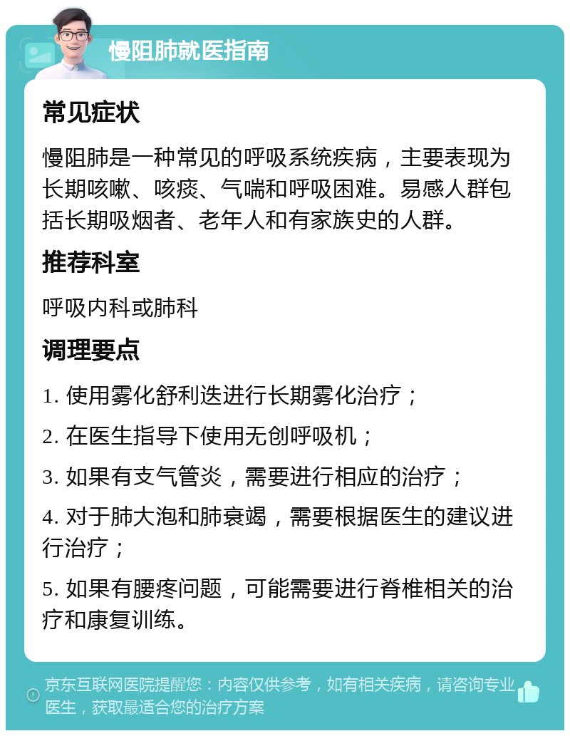 慢阻肺就医指南 常见症状 慢阻肺是一种常见的呼吸系统疾病，主要表现为长期咳嗽、咳痰、气喘和呼吸困难。易感人群包括长期吸烟者、老年人和有家族史的人群。 推荐科室 呼吸内科或肺科 调理要点 1. 使用雾化舒利迭进行长期雾化治疗； 2. 在医生指导下使用无创呼吸机； 3. 如果有支气管炎，需要进行相应的治疗； 4. 对于肺大泡和肺衰竭，需要根据医生的建议进行治疗； 5. 如果有腰疼问题，可能需要进行脊椎相关的治疗和康复训练。