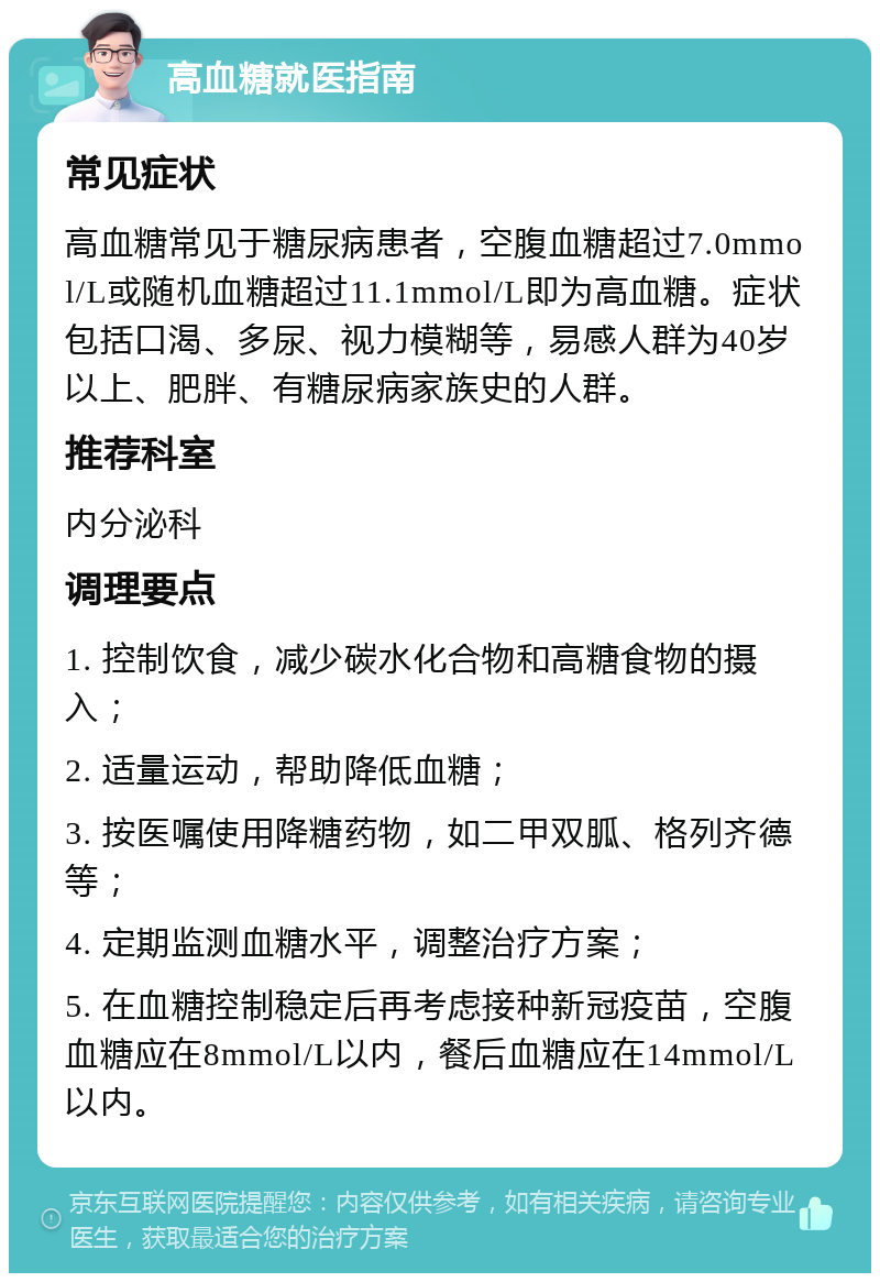 高血糖就医指南 常见症状 高血糖常见于糖尿病患者，空腹血糖超过7.0mmol/L或随机血糖超过11.1mmol/L即为高血糖。症状包括口渴、多尿、视力模糊等，易感人群为40岁以上、肥胖、有糖尿病家族史的人群。 推荐科室 内分泌科 调理要点 1. 控制饮食，减少碳水化合物和高糖食物的摄入； 2. 适量运动，帮助降低血糖； 3. 按医嘱使用降糖药物，如二甲双胍、格列齐德等； 4. 定期监测血糖水平，调整治疗方案； 5. 在血糖控制稳定后再考虑接种新冠疫苗，空腹血糖应在8mmol/L以内，餐后血糖应在14mmol/L以内。