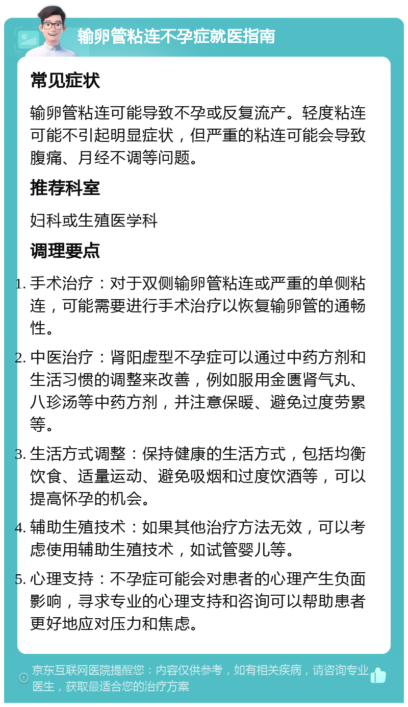 输卵管粘连不孕症就医指南 常见症状 输卵管粘连可能导致不孕或反复流产。轻度粘连可能不引起明显症状，但严重的粘连可能会导致腹痛、月经不调等问题。 推荐科室 妇科或生殖医学科 调理要点 手术治疗：对于双侧输卵管粘连或严重的单侧粘连，可能需要进行手术治疗以恢复输卵管的通畅性。 中医治疗：肾阳虚型不孕症可以通过中药方剂和生活习惯的调整来改善，例如服用金匮肾气丸、八珍汤等中药方剂，并注意保暖、避免过度劳累等。 生活方式调整：保持健康的生活方式，包括均衡饮食、适量运动、避免吸烟和过度饮酒等，可以提高怀孕的机会。 辅助生殖技术：如果其他治疗方法无效，可以考虑使用辅助生殖技术，如试管婴儿等。 心理支持：不孕症可能会对患者的心理产生负面影响，寻求专业的心理支持和咨询可以帮助患者更好地应对压力和焦虑。