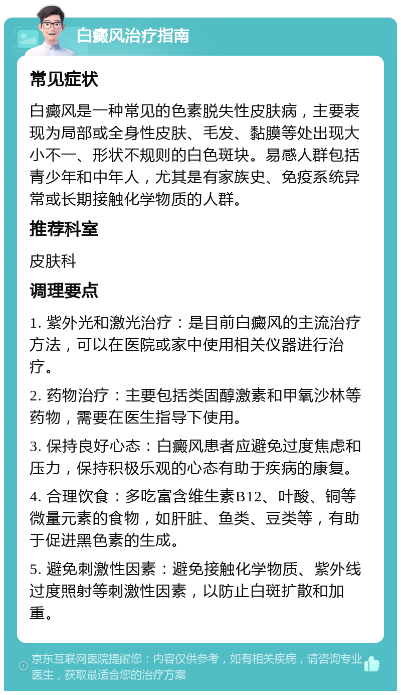 白癜风治疗指南 常见症状 白癜风是一种常见的色素脱失性皮肤病，主要表现为局部或全身性皮肤、毛发、黏膜等处出现大小不一、形状不规则的白色斑块。易感人群包括青少年和中年人，尤其是有家族史、免疫系统异常或长期接触化学物质的人群。 推荐科室 皮肤科 调理要点 1. 紫外光和激光治疗：是目前白癜风的主流治疗方法，可以在医院或家中使用相关仪器进行治疗。 2. 药物治疗：主要包括类固醇激素和甲氧沙林等药物，需要在医生指导下使用。 3. 保持良好心态：白癜风患者应避免过度焦虑和压力，保持积极乐观的心态有助于疾病的康复。 4. 合理饮食：多吃富含维生素B12、叶酸、铜等微量元素的食物，如肝脏、鱼类、豆类等，有助于促进黑色素的生成。 5. 避免刺激性因素：避免接触化学物质、紫外线过度照射等刺激性因素，以防止白斑扩散和加重。