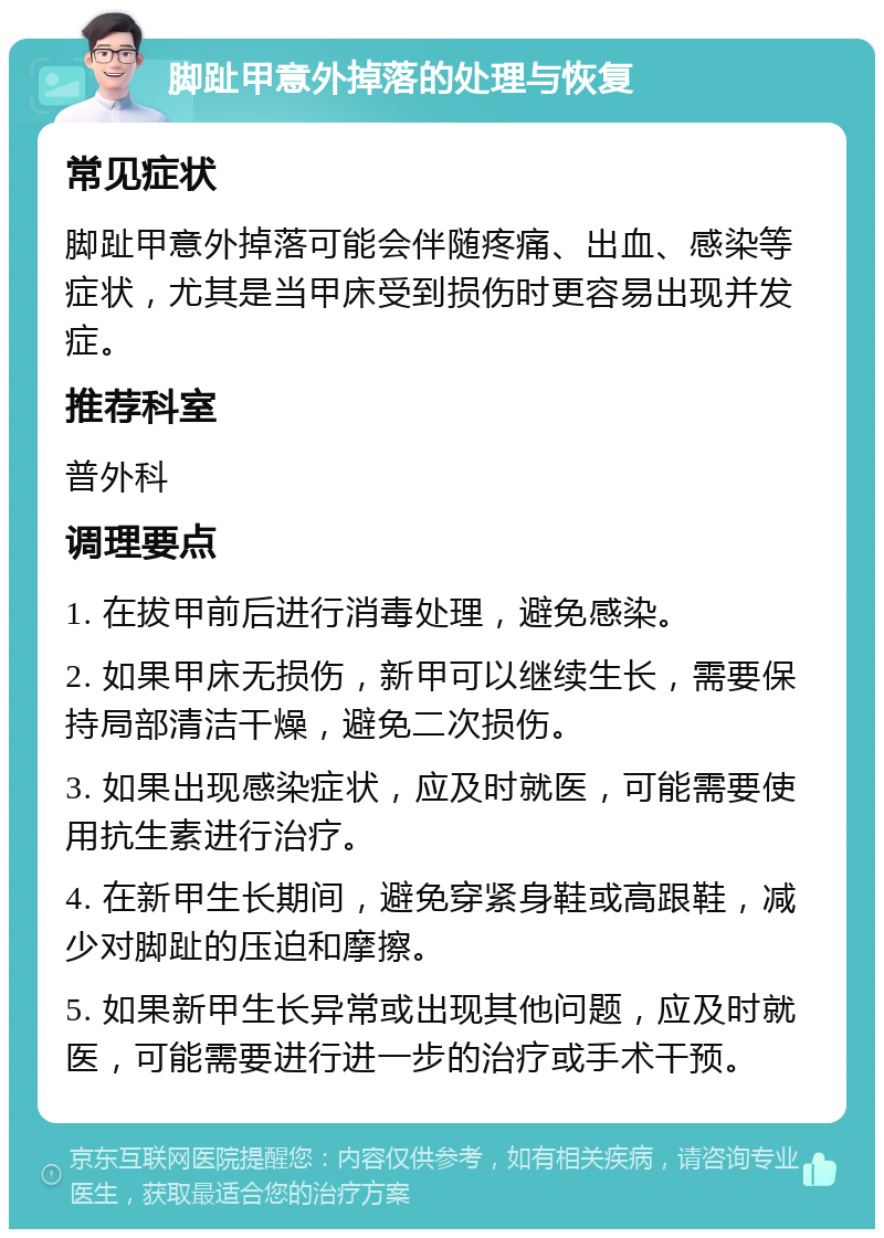 脚趾甲意外掉落的处理与恢复 常见症状 脚趾甲意外掉落可能会伴随疼痛、出血、感染等症状，尤其是当甲床受到损伤时更容易出现并发症。 推荐科室 普外科 调理要点 1. 在拔甲前后进行消毒处理，避免感染。 2. 如果甲床无损伤，新甲可以继续生长，需要保持局部清洁干燥，避免二次损伤。 3. 如果出现感染症状，应及时就医，可能需要使用抗生素进行治疗。 4. 在新甲生长期间，避免穿紧身鞋或高跟鞋，减少对脚趾的压迫和摩擦。 5. 如果新甲生长异常或出现其他问题，应及时就医，可能需要进行进一步的治疗或手术干预。