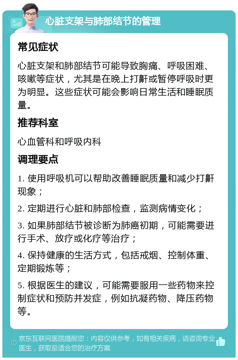 心脏支架与肺部结节的管理 常见症状 心脏支架和肺部结节可能导致胸痛、呼吸困难、咳嗽等症状，尤其是在晚上打鼾或暂停呼吸时更为明显。这些症状可能会影响日常生活和睡眠质量。 推荐科室 心血管科和呼吸内科 调理要点 1. 使用呼吸机可以帮助改善睡眠质量和减少打鼾现象； 2. 定期进行心脏和肺部检查，监测病情变化； 3. 如果肺部结节被诊断为肺癌初期，可能需要进行手术、放疗或化疗等治疗； 4. 保持健康的生活方式，包括戒烟、控制体重、定期锻炼等； 5. 根据医生的建议，可能需要服用一些药物来控制症状和预防并发症，例如抗凝药物、降压药物等。