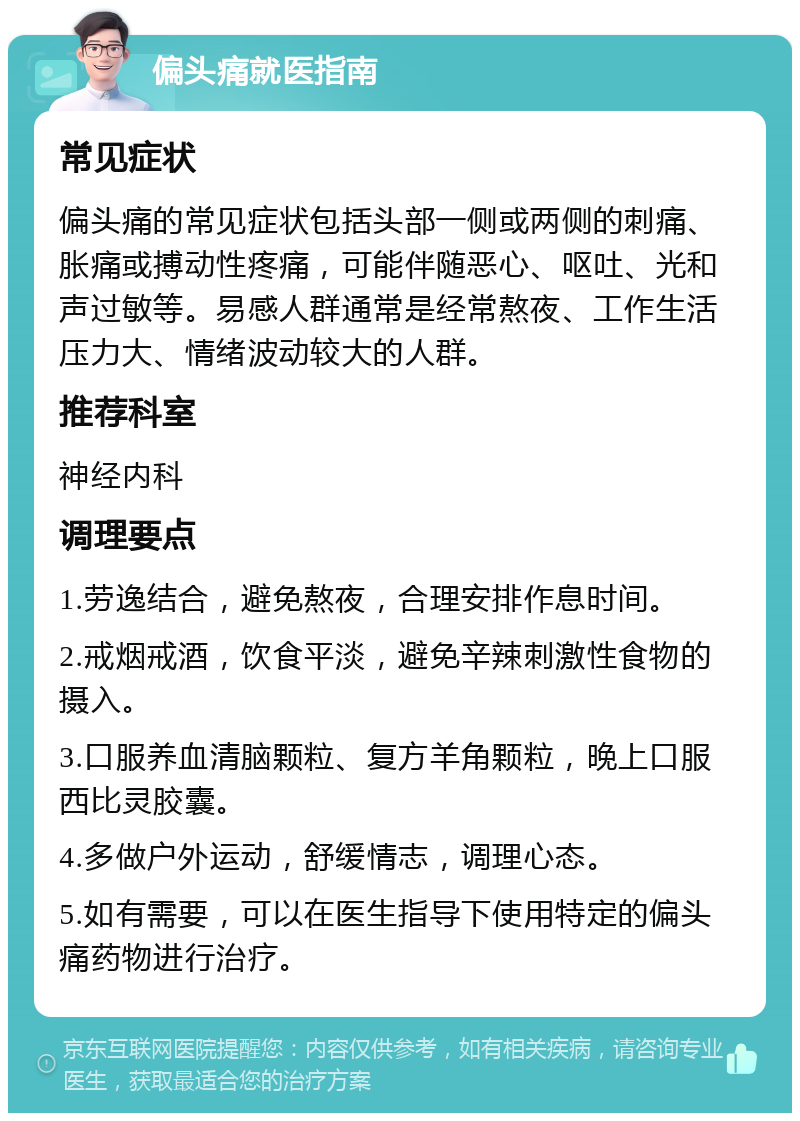 偏头痛就医指南 常见症状 偏头痛的常见症状包括头部一侧或两侧的刺痛、胀痛或搏动性疼痛，可能伴随恶心、呕吐、光和声过敏等。易感人群通常是经常熬夜、工作生活压力大、情绪波动较大的人群。 推荐科室 神经内科 调理要点 1.劳逸结合，避免熬夜，合理安排作息时间。 2.戒烟戒酒，饮食平淡，避免辛辣刺激性食物的摄入。 3.口服养血清脑颗粒、复方羊角颗粒，晚上口服西比灵胶囊。 4.多做户外运动，舒缓情志，调理心态。 5.如有需要，可以在医生指导下使用特定的偏头痛药物进行治疗。