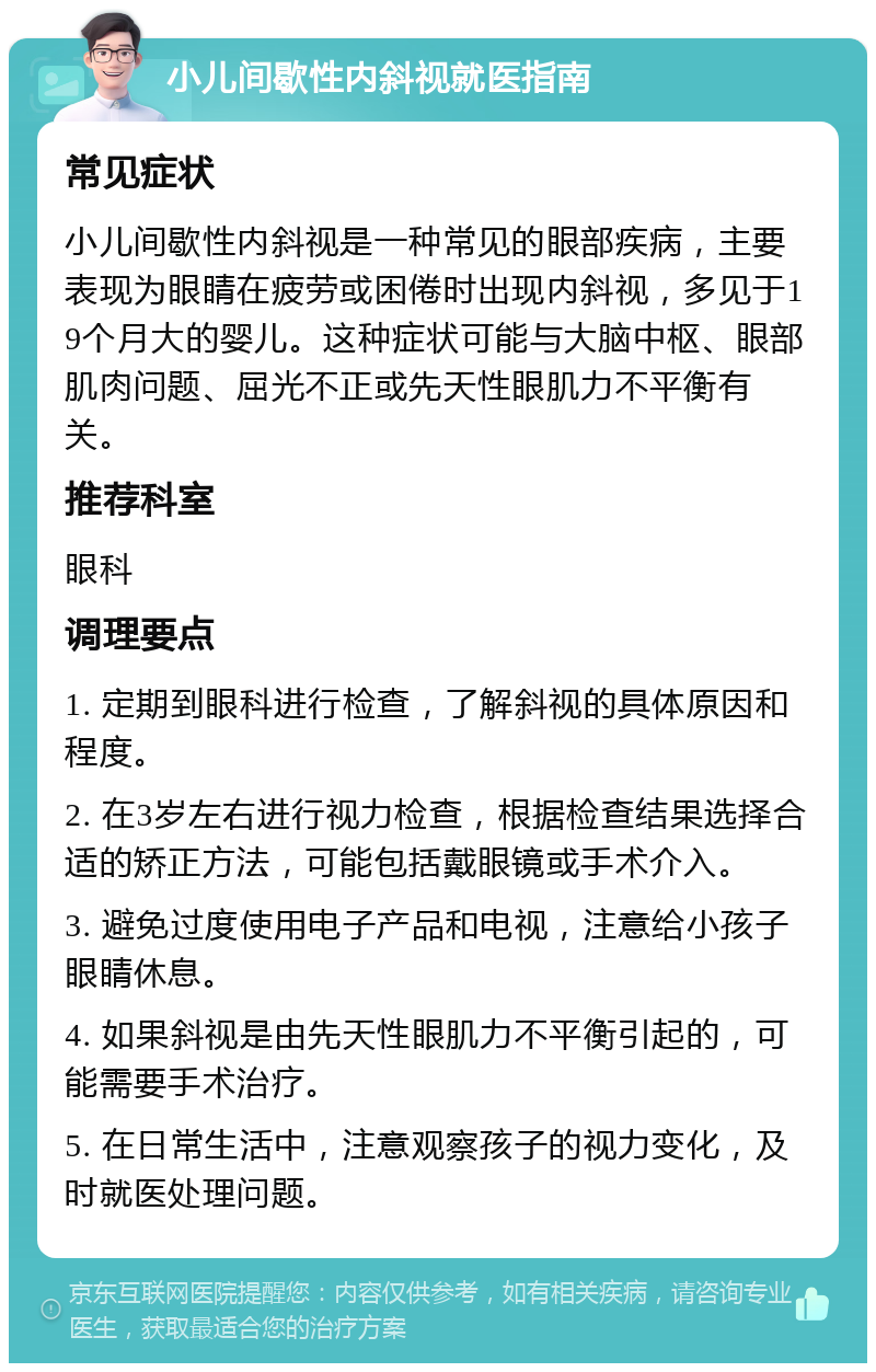 小儿间歇性内斜视就医指南 常见症状 小儿间歇性内斜视是一种常见的眼部疾病，主要表现为眼睛在疲劳或困倦时出现内斜视，多见于19个月大的婴儿。这种症状可能与大脑中枢、眼部肌肉问题、屈光不正或先天性眼肌力不平衡有关。 推荐科室 眼科 调理要点 1. 定期到眼科进行检查，了解斜视的具体原因和程度。 2. 在3岁左右进行视力检查，根据检查结果选择合适的矫正方法，可能包括戴眼镜或手术介入。 3. 避免过度使用电子产品和电视，注意给小孩子眼睛休息。 4. 如果斜视是由先天性眼肌力不平衡引起的，可能需要手术治疗。 5. 在日常生活中，注意观察孩子的视力变化，及时就医处理问题。