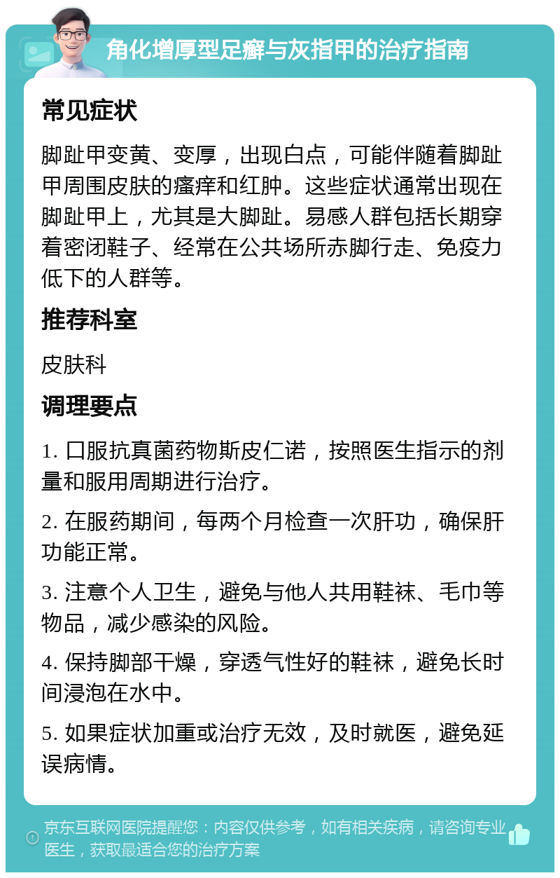 角化增厚型足癣与灰指甲的治疗指南 常见症状 脚趾甲变黄、变厚，出现白点，可能伴随着脚趾甲周围皮肤的瘙痒和红肿。这些症状通常出现在脚趾甲上，尤其是大脚趾。易感人群包括长期穿着密闭鞋子、经常在公共场所赤脚行走、免疫力低下的人群等。 推荐科室 皮肤科 调理要点 1. 口服抗真菌药物斯皮仁诺，按照医生指示的剂量和服用周期进行治疗。 2. 在服药期间，每两个月检查一次肝功，确保肝功能正常。 3. 注意个人卫生，避免与他人共用鞋袜、毛巾等物品，减少感染的风险。 4. 保持脚部干燥，穿透气性好的鞋袜，避免长时间浸泡在水中。 5. 如果症状加重或治疗无效，及时就医，避免延误病情。