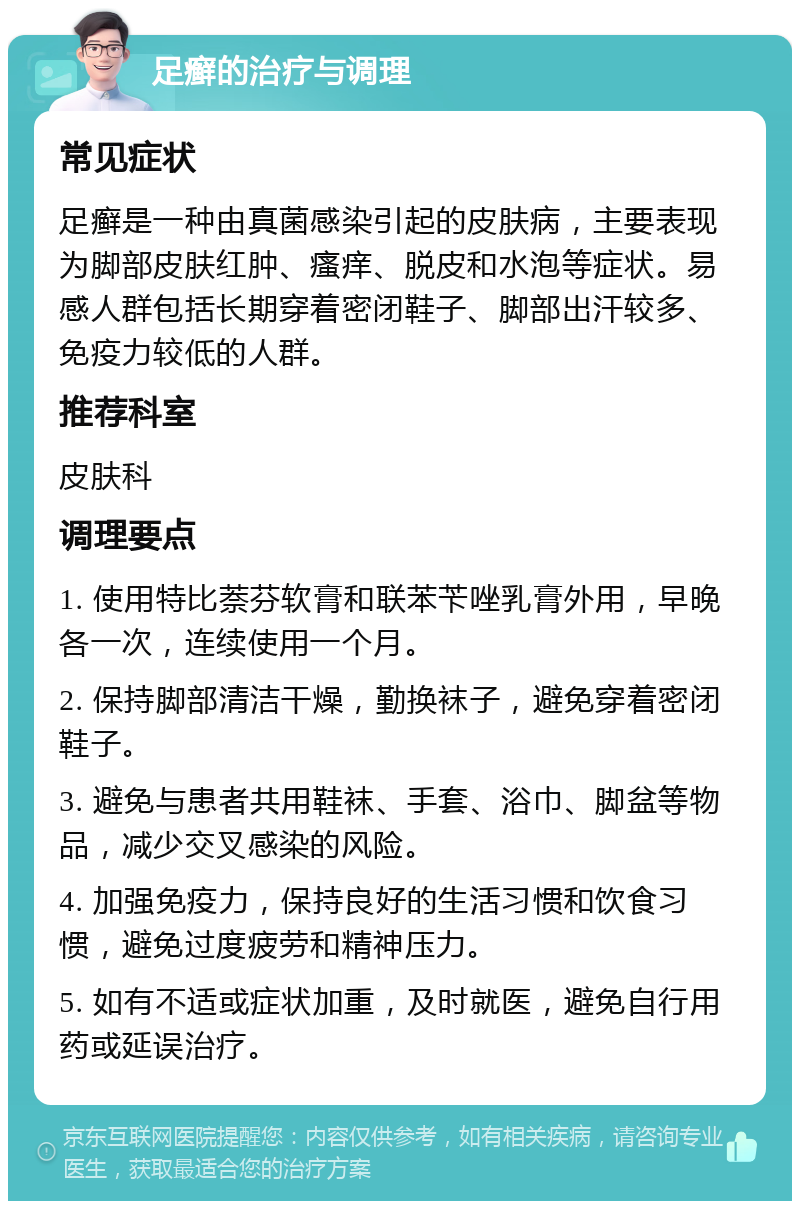 足癣的治疗与调理 常见症状 足癣是一种由真菌感染引起的皮肤病，主要表现为脚部皮肤红肿、瘙痒、脱皮和水泡等症状。易感人群包括长期穿着密闭鞋子、脚部出汗较多、免疫力较低的人群。 推荐科室 皮肤科 调理要点 1. 使用特比萘芬软膏和联苯苄唑乳膏外用，早晚各一次，连续使用一个月。 2. 保持脚部清洁干燥，勤换袜子，避免穿着密闭鞋子。 3. 避免与患者共用鞋袜、手套、浴巾、脚盆等物品，减少交叉感染的风险。 4. 加强免疫力，保持良好的生活习惯和饮食习惯，避免过度疲劳和精神压力。 5. 如有不适或症状加重，及时就医，避免自行用药或延误治疗。