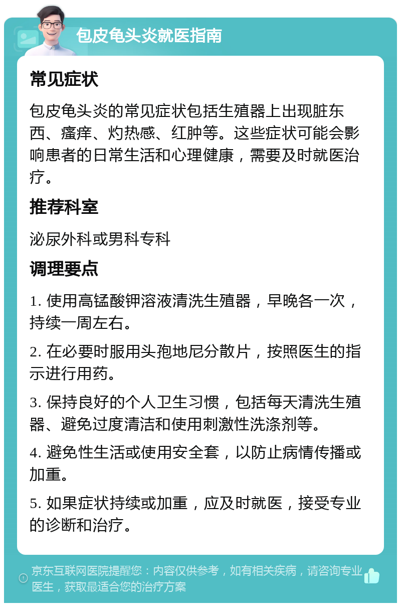 包皮龟头炎就医指南 常见症状 包皮龟头炎的常见症状包括生殖器上出现脏东西、瘙痒、灼热感、红肿等。这些症状可能会影响患者的日常生活和心理健康，需要及时就医治疗。 推荐科室 泌尿外科或男科专科 调理要点 1. 使用高锰酸钾溶液清洗生殖器，早晚各一次，持续一周左右。 2. 在必要时服用头孢地尼分散片，按照医生的指示进行用药。 3. 保持良好的个人卫生习惯，包括每天清洗生殖器、避免过度清洁和使用刺激性洗涤剂等。 4. 避免性生活或使用安全套，以防止病情传播或加重。 5. 如果症状持续或加重，应及时就医，接受专业的诊断和治疗。