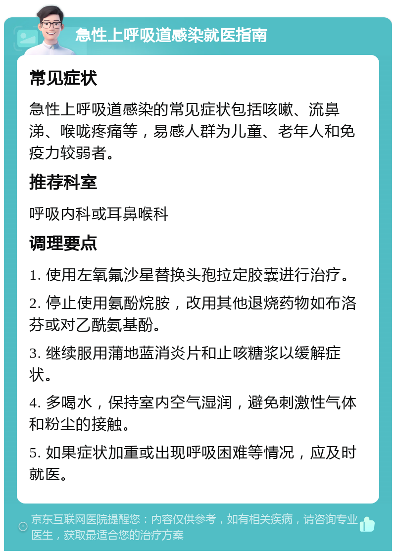 急性上呼吸道感染就医指南 常见症状 急性上呼吸道感染的常见症状包括咳嗽、流鼻涕、喉咙疼痛等，易感人群为儿童、老年人和免疫力较弱者。 推荐科室 呼吸内科或耳鼻喉科 调理要点 1. 使用左氧氟沙星替换头孢拉定胶囊进行治疗。 2. 停止使用氨酚烷胺，改用其他退烧药物如布洛芬或对乙酰氨基酚。 3. 继续服用蒲地蓝消炎片和止咳糖浆以缓解症状。 4. 多喝水，保持室内空气湿润，避免刺激性气体和粉尘的接触。 5. 如果症状加重或出现呼吸困难等情况，应及时就医。