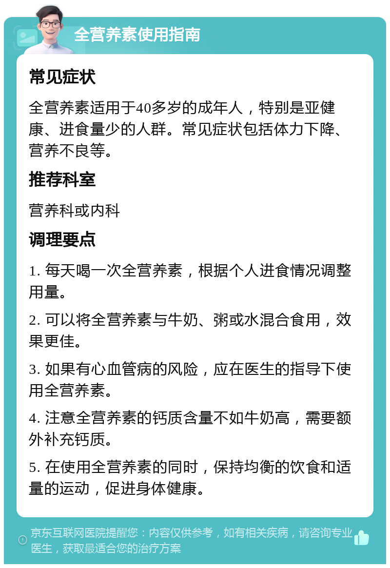 全营养素使用指南 常见症状 全营养素适用于40多岁的成年人，特别是亚健康、进食量少的人群。常见症状包括体力下降、营养不良等。 推荐科室 营养科或内科 调理要点 1. 每天喝一次全营养素，根据个人进食情况调整用量。 2. 可以将全营养素与牛奶、粥或水混合食用，效果更佳。 3. 如果有心血管病的风险，应在医生的指导下使用全营养素。 4. 注意全营养素的钙质含量不如牛奶高，需要额外补充钙质。 5. 在使用全营养素的同时，保持均衡的饮食和适量的运动，促进身体健康。