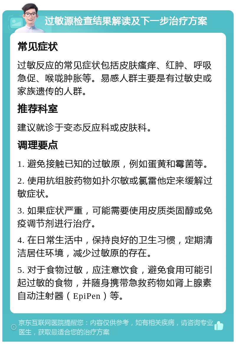 过敏源检查结果解读及下一步治疗方案 常见症状 过敏反应的常见症状包括皮肤瘙痒、红肿、呼吸急促、喉咙肿胀等。易感人群主要是有过敏史或家族遗传的人群。 推荐科室 建议就诊于变态反应科或皮肤科。 调理要点 1. 避免接触已知的过敏原，例如蛋黄和霉菌等。 2. 使用抗组胺药物如扑尔敏或氯雷他定来缓解过敏症状。 3. 如果症状严重，可能需要使用皮质类固醇或免疫调节剂进行治疗。 4. 在日常生活中，保持良好的卫生习惯，定期清洁居住环境，减少过敏原的存在。 5. 对于食物过敏，应注意饮食，避免食用可能引起过敏的食物，并随身携带急救药物如肾上腺素自动注射器（EpiPen）等。