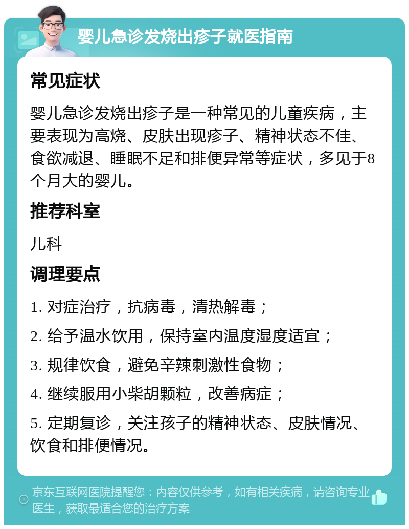 婴儿急诊发烧出疹子就医指南 常见症状 婴儿急诊发烧出疹子是一种常见的儿童疾病，主要表现为高烧、皮肤出现疹子、精神状态不佳、食欲减退、睡眠不足和排便异常等症状，多见于8个月大的婴儿。 推荐科室 儿科 调理要点 1. 对症治疗，抗病毒，清热解毒； 2. 给予温水饮用，保持室内温度湿度适宜； 3. 规律饮食，避免辛辣刺激性食物； 4. 继续服用小柴胡颗粒，改善病症； 5. 定期复诊，关注孩子的精神状态、皮肤情况、饮食和排便情况。