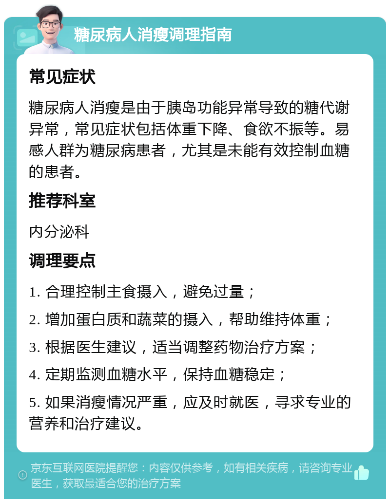 糖尿病人消瘦调理指南 常见症状 糖尿病人消瘦是由于胰岛功能异常导致的糖代谢异常，常见症状包括体重下降、食欲不振等。易感人群为糖尿病患者，尤其是未能有效控制血糖的患者。 推荐科室 内分泌科 调理要点 1. 合理控制主食摄入，避免过量； 2. 增加蛋白质和蔬菜的摄入，帮助维持体重； 3. 根据医生建议，适当调整药物治疗方案； 4. 定期监测血糖水平，保持血糖稳定； 5. 如果消瘦情况严重，应及时就医，寻求专业的营养和治疗建议。