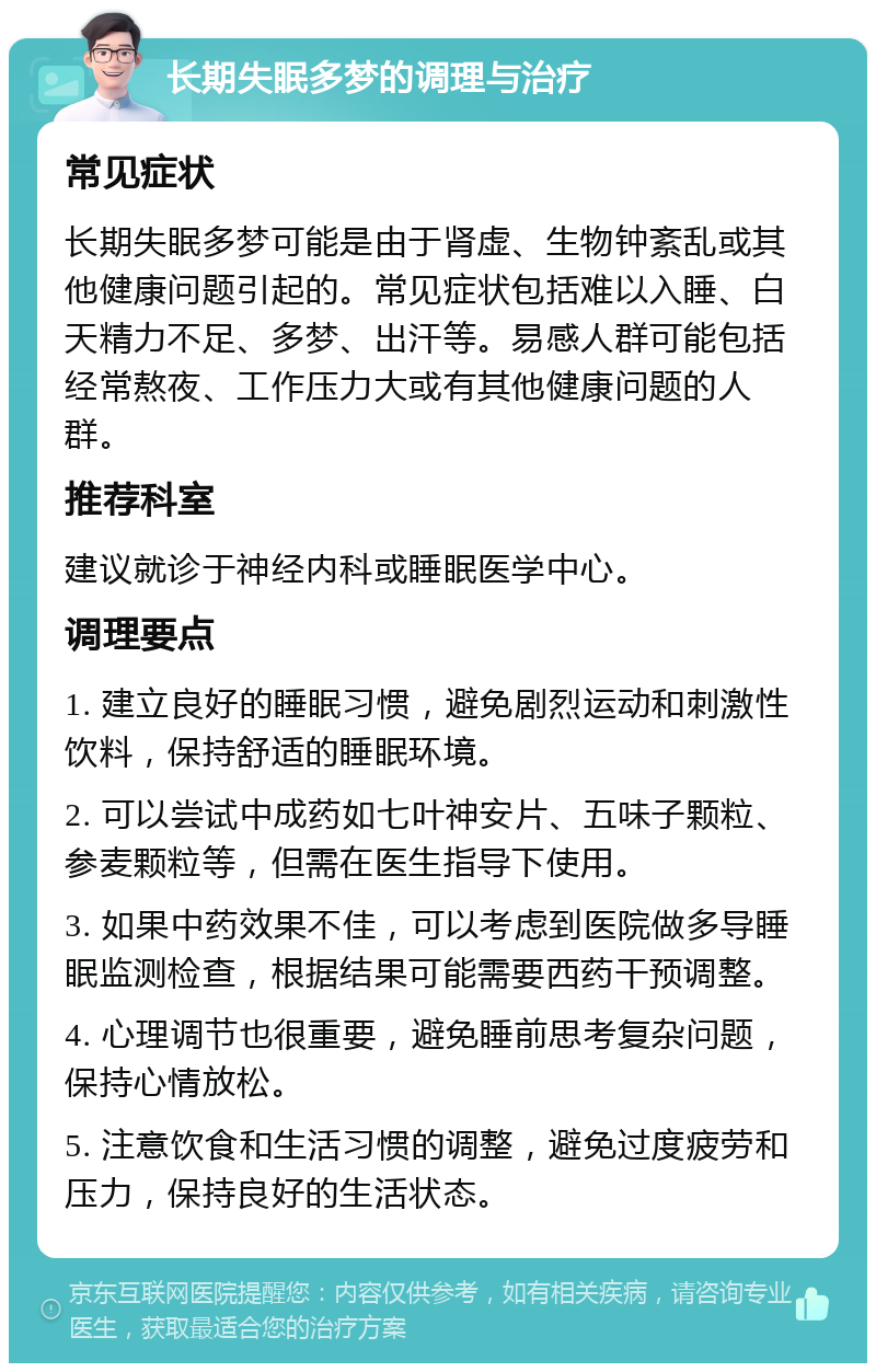 长期失眠多梦的调理与治疗 常见症状 长期失眠多梦可能是由于肾虚、生物钟紊乱或其他健康问题引起的。常见症状包括难以入睡、白天精力不足、多梦、出汗等。易感人群可能包括经常熬夜、工作压力大或有其他健康问题的人群。 推荐科室 建议就诊于神经内科或睡眠医学中心。 调理要点 1. 建立良好的睡眠习惯，避免剧烈运动和刺激性饮料，保持舒适的睡眠环境。 2. 可以尝试中成药如七叶神安片、五味子颗粒、参麦颗粒等，但需在医生指导下使用。 3. 如果中药效果不佳，可以考虑到医院做多导睡眠监测检查，根据结果可能需要西药干预调整。 4. 心理调节也很重要，避免睡前思考复杂问题，保持心情放松。 5. 注意饮食和生活习惯的调整，避免过度疲劳和压力，保持良好的生活状态。