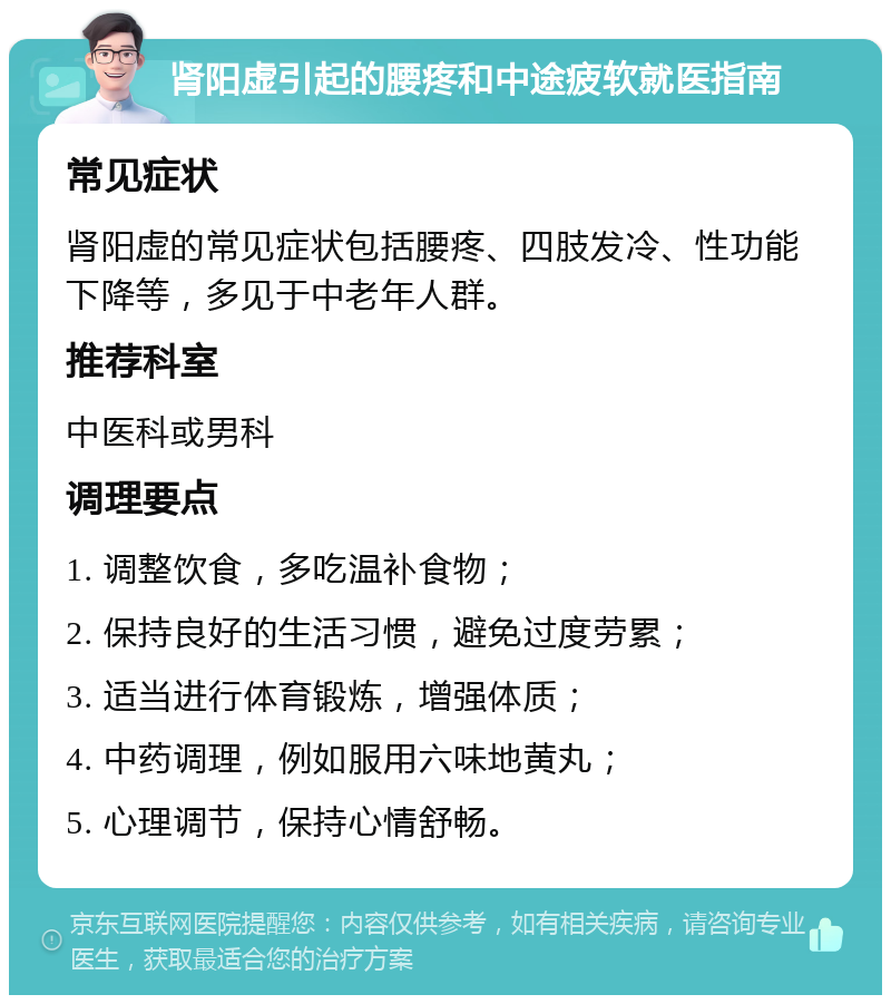 肾阳虚引起的腰疼和中途疲软就医指南 常见症状 肾阳虚的常见症状包括腰疼、四肢发冷、性功能下降等，多见于中老年人群。 推荐科室 中医科或男科 调理要点 1. 调整饮食，多吃温补食物； 2. 保持良好的生活习惯，避免过度劳累； 3. 适当进行体育锻炼，增强体质； 4. 中药调理，例如服用六味地黄丸； 5. 心理调节，保持心情舒畅。