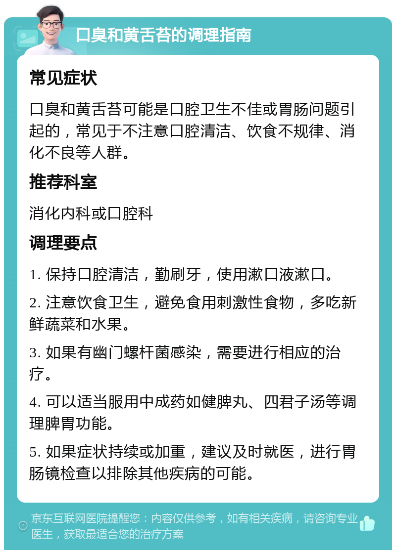 口臭和黄舌苔的调理指南 常见症状 口臭和黄舌苔可能是口腔卫生不佳或胃肠问题引起的，常见于不注意口腔清洁、饮食不规律、消化不良等人群。 推荐科室 消化内科或口腔科 调理要点 1. 保持口腔清洁，勤刷牙，使用漱口液漱口。 2. 注意饮食卫生，避免食用刺激性食物，多吃新鲜蔬菜和水果。 3. 如果有幽门螺杆菌感染，需要进行相应的治疗。 4. 可以适当服用中成药如健脾丸、四君子汤等调理脾胃功能。 5. 如果症状持续或加重，建议及时就医，进行胃肠镜检查以排除其他疾病的可能。