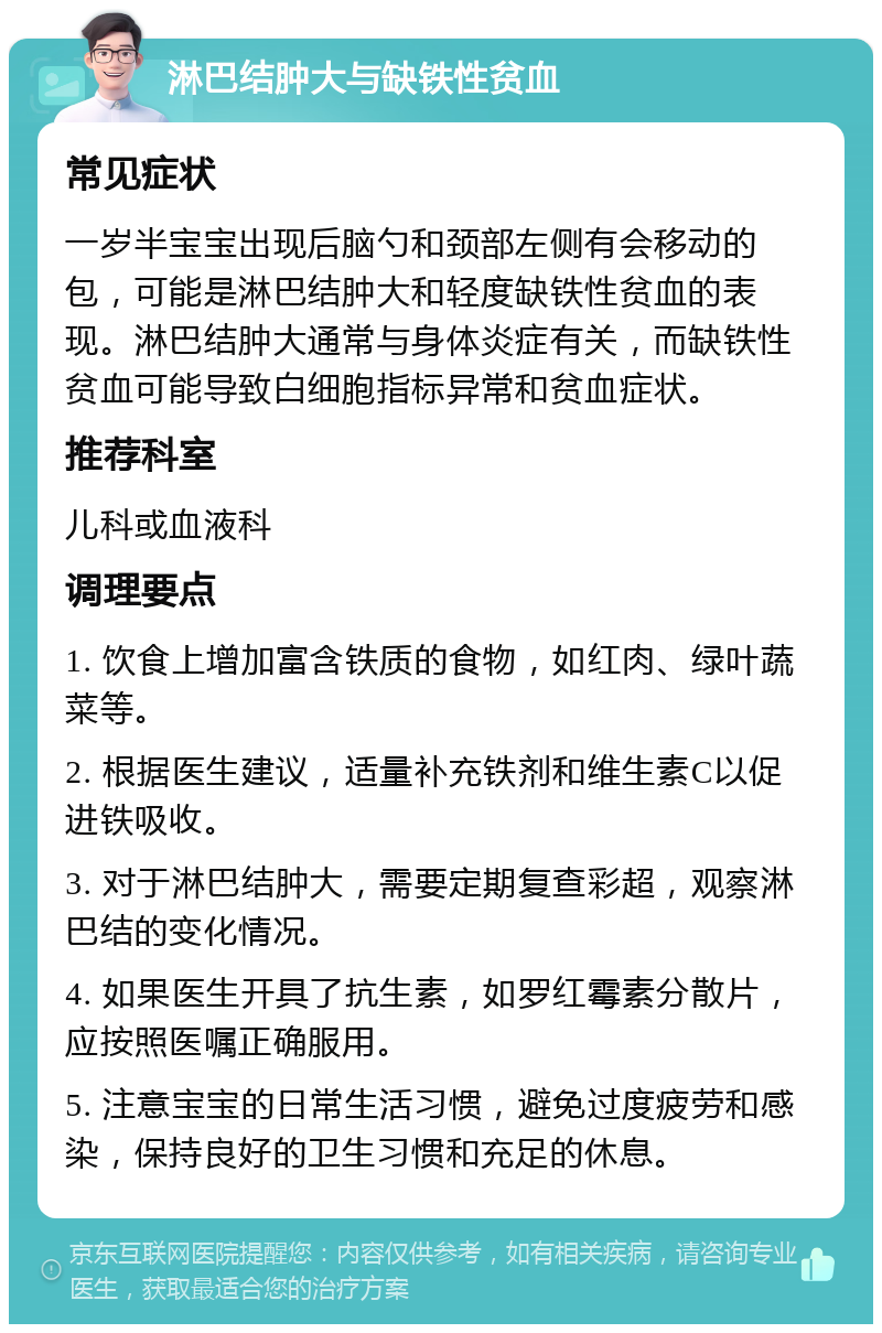 淋巴结肿大与缺铁性贫血 常见症状 一岁半宝宝出现后脑勺和颈部左侧有会移动的包，可能是淋巴结肿大和轻度缺铁性贫血的表现。淋巴结肿大通常与身体炎症有关，而缺铁性贫血可能导致白细胞指标异常和贫血症状。 推荐科室 儿科或血液科 调理要点 1. 饮食上增加富含铁质的食物，如红肉、绿叶蔬菜等。 2. 根据医生建议，适量补充铁剂和维生素C以促进铁吸收。 3. 对于淋巴结肿大，需要定期复查彩超，观察淋巴结的变化情况。 4. 如果医生开具了抗生素，如罗红霉素分散片，应按照医嘱正确服用。 5. 注意宝宝的日常生活习惯，避免过度疲劳和感染，保持良好的卫生习惯和充足的休息。