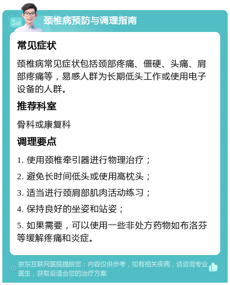 颈椎病预防与调理指南 常见症状 颈椎病常见症状包括颈部疼痛、僵硬、头痛、肩部疼痛等，易感人群为长期低头工作或使用电子设备的人群。 推荐科室 骨科或康复科 调理要点 1. 使用颈椎牵引器进行物理治疗； 2. 避免长时间低头或使用高枕头； 3. 适当进行颈肩部肌肉活动练习； 4. 保持良好的坐姿和站姿； 5. 如果需要，可以使用一些非处方药物如布洛芬等缓解疼痛和炎症。