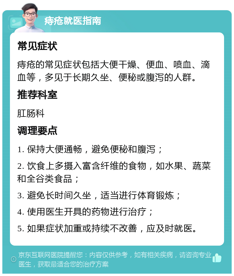 痔疮就医指南 常见症状 痔疮的常见症状包括大便干燥、便血、喷血、滴血等，多见于长期久坐、便秘或腹泻的人群。 推荐科室 肛肠科 调理要点 1. 保持大便通畅，避免便秘和腹泻； 2. 饮食上多摄入富含纤维的食物，如水果、蔬菜和全谷类食品； 3. 避免长时间久坐，适当进行体育锻炼； 4. 使用医生开具的药物进行治疗； 5. 如果症状加重或持续不改善，应及时就医。