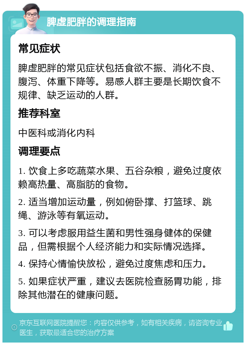 脾虚肥胖的调理指南 常见症状 脾虚肥胖的常见症状包括食欲不振、消化不良、腹泻、体重下降等。易感人群主要是长期饮食不规律、缺乏运动的人群。 推荐科室 中医科或消化内科 调理要点 1. 饮食上多吃蔬菜水果、五谷杂粮，避免过度依赖高热量、高脂肪的食物。 2. 适当增加运动量，例如俯卧撑、打篮球、跳绳、游泳等有氧运动。 3. 可以考虑服用益生菌和男性强身健体的保健品，但需根据个人经济能力和实际情况选择。 4. 保持心情愉快放松，避免过度焦虑和压力。 5. 如果症状严重，建议去医院检查肠胃功能，排除其他潜在的健康问题。