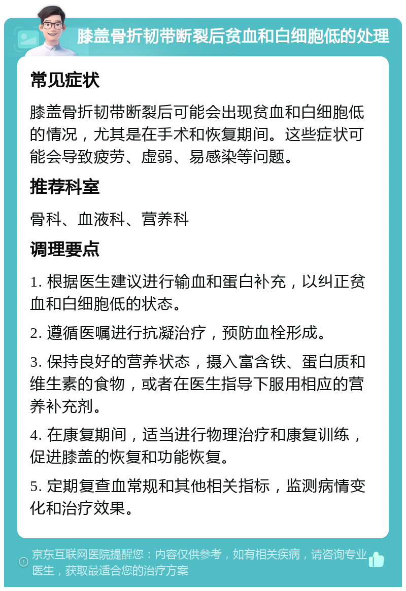 膝盖骨折韧带断裂后贫血和白细胞低的处理 常见症状 膝盖骨折韧带断裂后可能会出现贫血和白细胞低的情况，尤其是在手术和恢复期间。这些症状可能会导致疲劳、虚弱、易感染等问题。 推荐科室 骨科、血液科、营养科 调理要点 1. 根据医生建议进行输血和蛋白补充，以纠正贫血和白细胞低的状态。 2. 遵循医嘱进行抗凝治疗，预防血栓形成。 3. 保持良好的营养状态，摄入富含铁、蛋白质和维生素的食物，或者在医生指导下服用相应的营养补充剂。 4. 在康复期间，适当进行物理治疗和康复训练，促进膝盖的恢复和功能恢复。 5. 定期复查血常规和其他相关指标，监测病情变化和治疗效果。