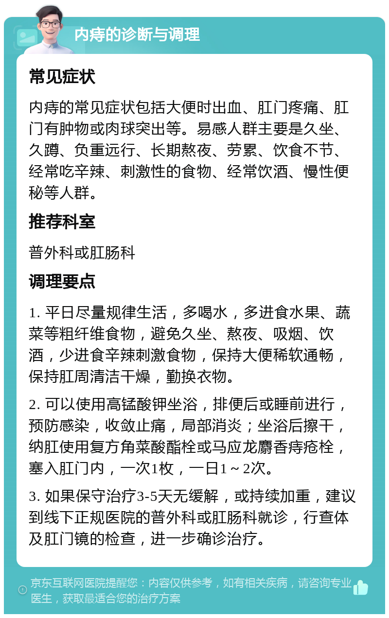 内痔的诊断与调理 常见症状 内痔的常见症状包括大便时出血、肛门疼痛、肛门有肿物或肉球突出等。易感人群主要是久坐、久蹲、负重远行、长期熬夜、劳累、饮食不节、经常吃辛辣、刺激性的食物、经常饮酒、慢性便秘等人群。 推荐科室 普外科或肛肠科 调理要点 1. 平日尽量规律生活，多喝水，多进食水果、蔬菜等粗纤维食物，避免久坐、熬夜、吸烟、饮酒，少进食辛辣刺激食物，保持大便稀软通畅，保持肛周清洁干燥，勤换衣物。 2. 可以使用高锰酸钾坐浴，排便后或睡前进行，预防感染，收敛止痛，局部消炎；坐浴后擦干，纳肛使用复方角菜酸酯栓或马应龙麝香痔疮栓，塞入肛门内，一次1枚，一日1～2次。 3. 如果保守治疗3-5天无缓解，或持续加重，建议到线下正规医院的普外科或肛肠科就诊，行查体及肛门镜的检查，进一步确诊治疗。