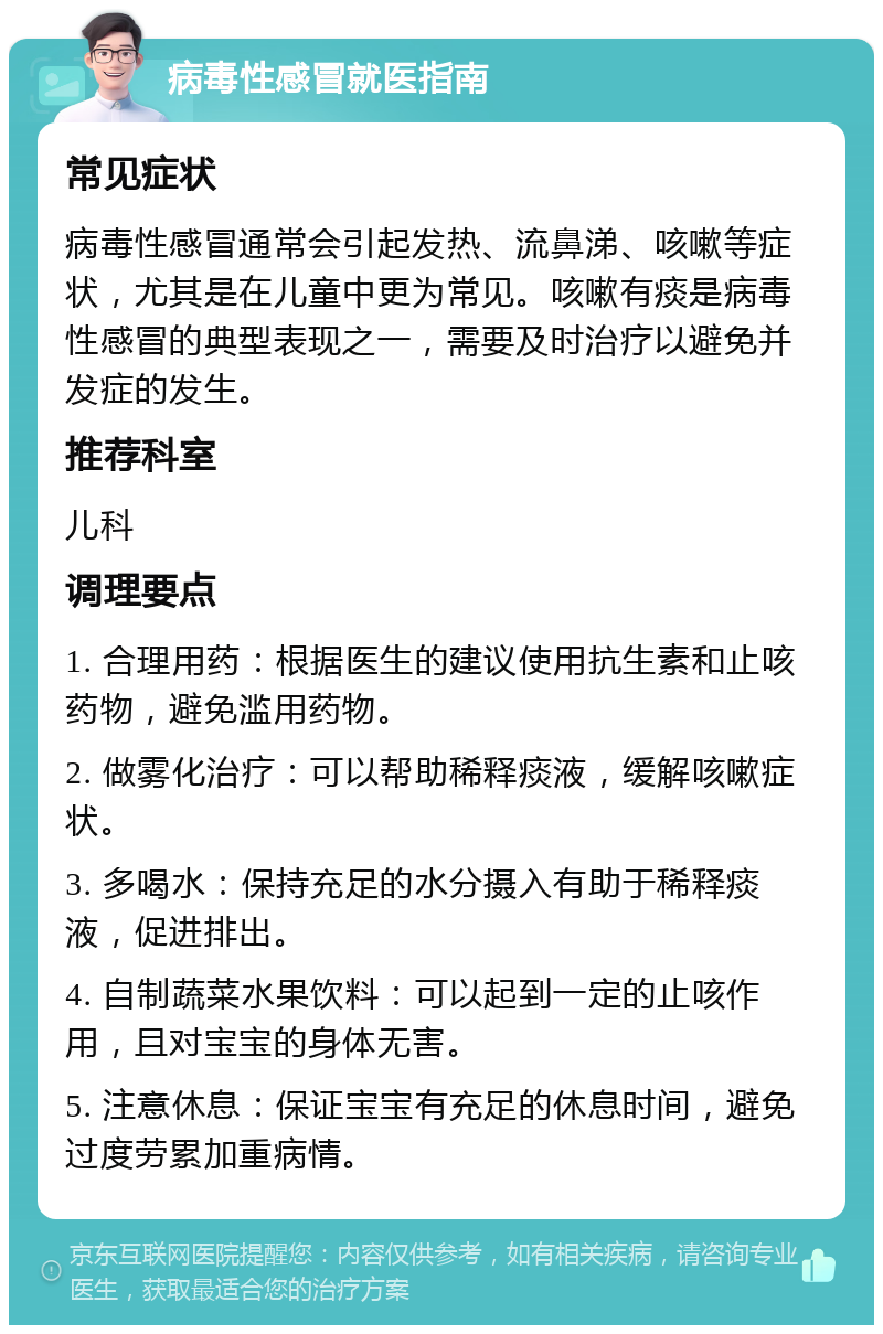 病毒性感冒就医指南 常见症状 病毒性感冒通常会引起发热、流鼻涕、咳嗽等症状，尤其是在儿童中更为常见。咳嗽有痰是病毒性感冒的典型表现之一，需要及时治疗以避免并发症的发生。 推荐科室 儿科 调理要点 1. 合理用药：根据医生的建议使用抗生素和止咳药物，避免滥用药物。 2. 做雾化治疗：可以帮助稀释痰液，缓解咳嗽症状。 3. 多喝水：保持充足的水分摄入有助于稀释痰液，促进排出。 4. 自制蔬菜水果饮料：可以起到一定的止咳作用，且对宝宝的身体无害。 5. 注意休息：保证宝宝有充足的休息时间，避免过度劳累加重病情。