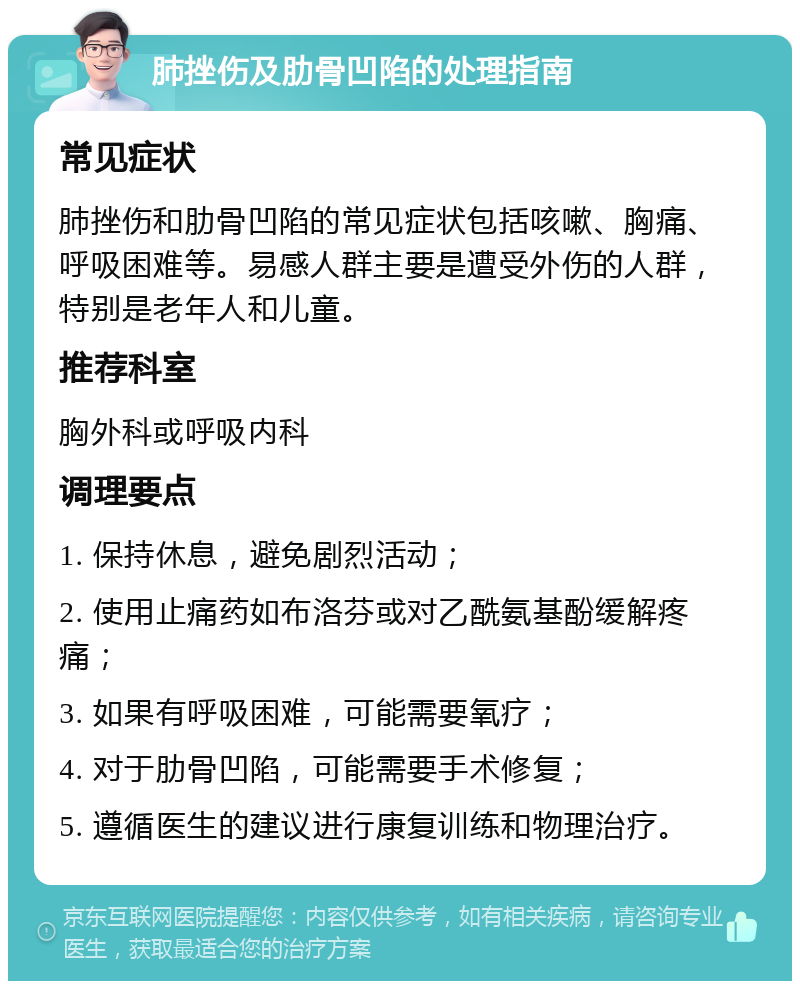 肺挫伤及肋骨凹陷的处理指南 常见症状 肺挫伤和肋骨凹陷的常见症状包括咳嗽、胸痛、呼吸困难等。易感人群主要是遭受外伤的人群，特别是老年人和儿童。 推荐科室 胸外科或呼吸内科 调理要点 1. 保持休息，避免剧烈活动； 2. 使用止痛药如布洛芬或对乙酰氨基酚缓解疼痛； 3. 如果有呼吸困难，可能需要氧疗； 4. 对于肋骨凹陷，可能需要手术修复； 5. 遵循医生的建议进行康复训练和物理治疗。